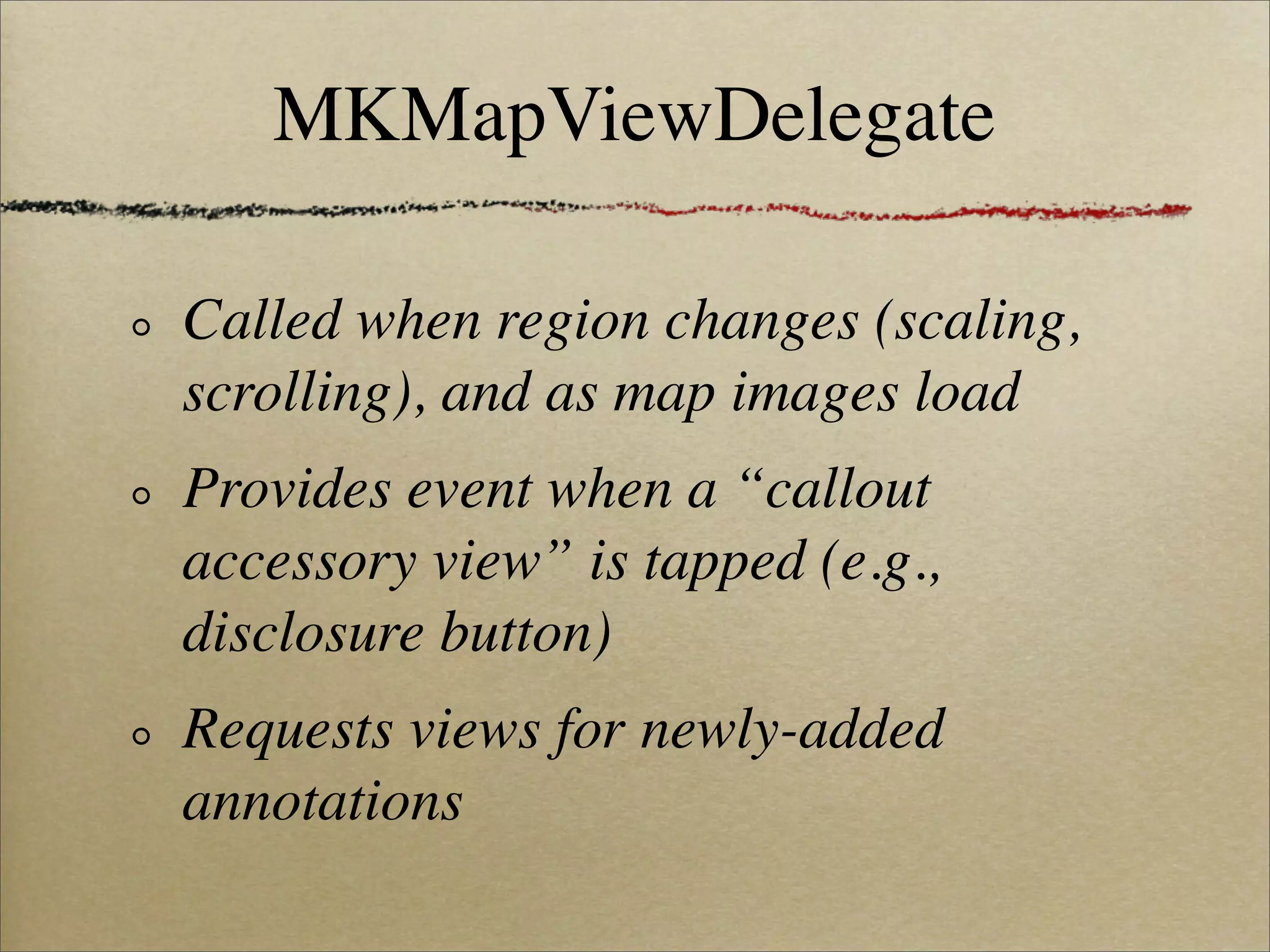 MKMapViewDelegate

Called when region changes (scaling,
scrolling), and as map images load
Provides event when a “callout
accessory view” is tapped (e.g.,
disclosure button)
Requests views for newly-added
annotations
 