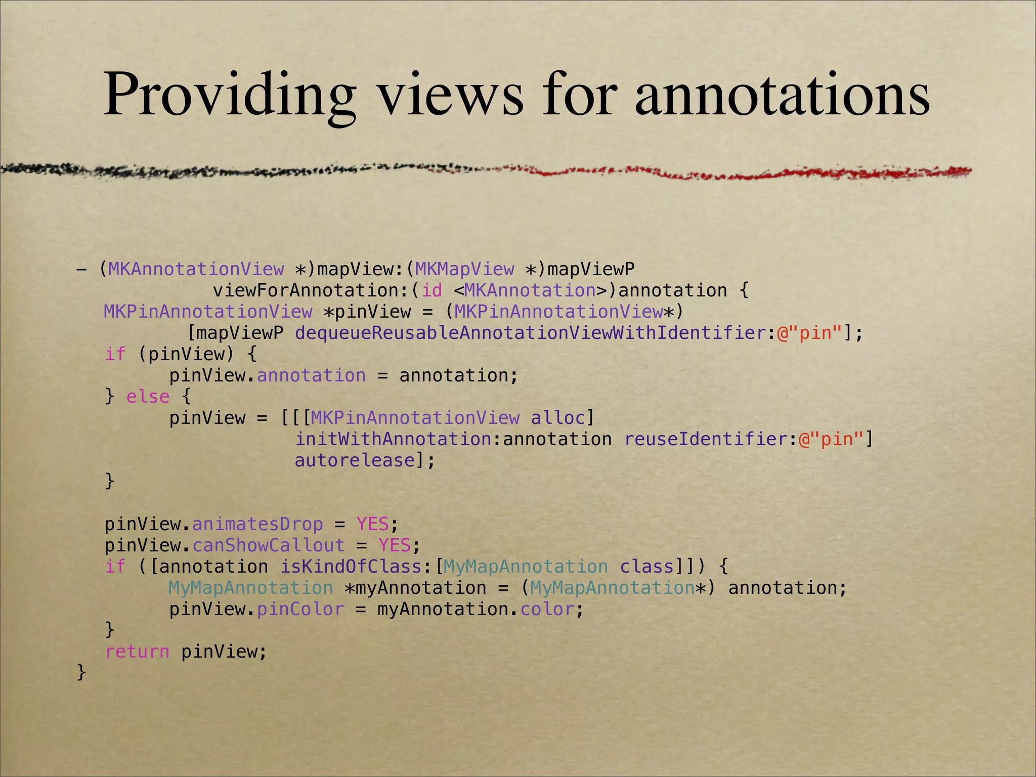 Providing views for annotations

- (MKAnnotationView *)mapView:(MKMapView *)mapViewP
            viewForAnnotation:(id <MKAnnotation>)annotation {
! MKPinAnnotationView *pinView = (MKPinAnnotationView*)
          [mapViewP dequeueReusableAnnotationViewWithIdentifier:@"pin"];
! if (pinView) {
! !     pinView.annotation = annotation;
! } else {
! !     pinView = [[[MKPinAnnotationView alloc]
                    initWithAnnotation:annotation reuseIdentifier:@"pin"]
                    autorelease];
! }
!
! pinView.animatesDrop = YES;
! pinView.canShowCallout = YES;
! if ([annotation isKindOfClass:[MyMapAnnotation class]]) {
! !     MyMapAnnotation *myAnnotation = (MyMapAnnotation*) annotation;
! !     pinView.pinColor = myAnnotation.color;
! }
! return pinView;
}
 