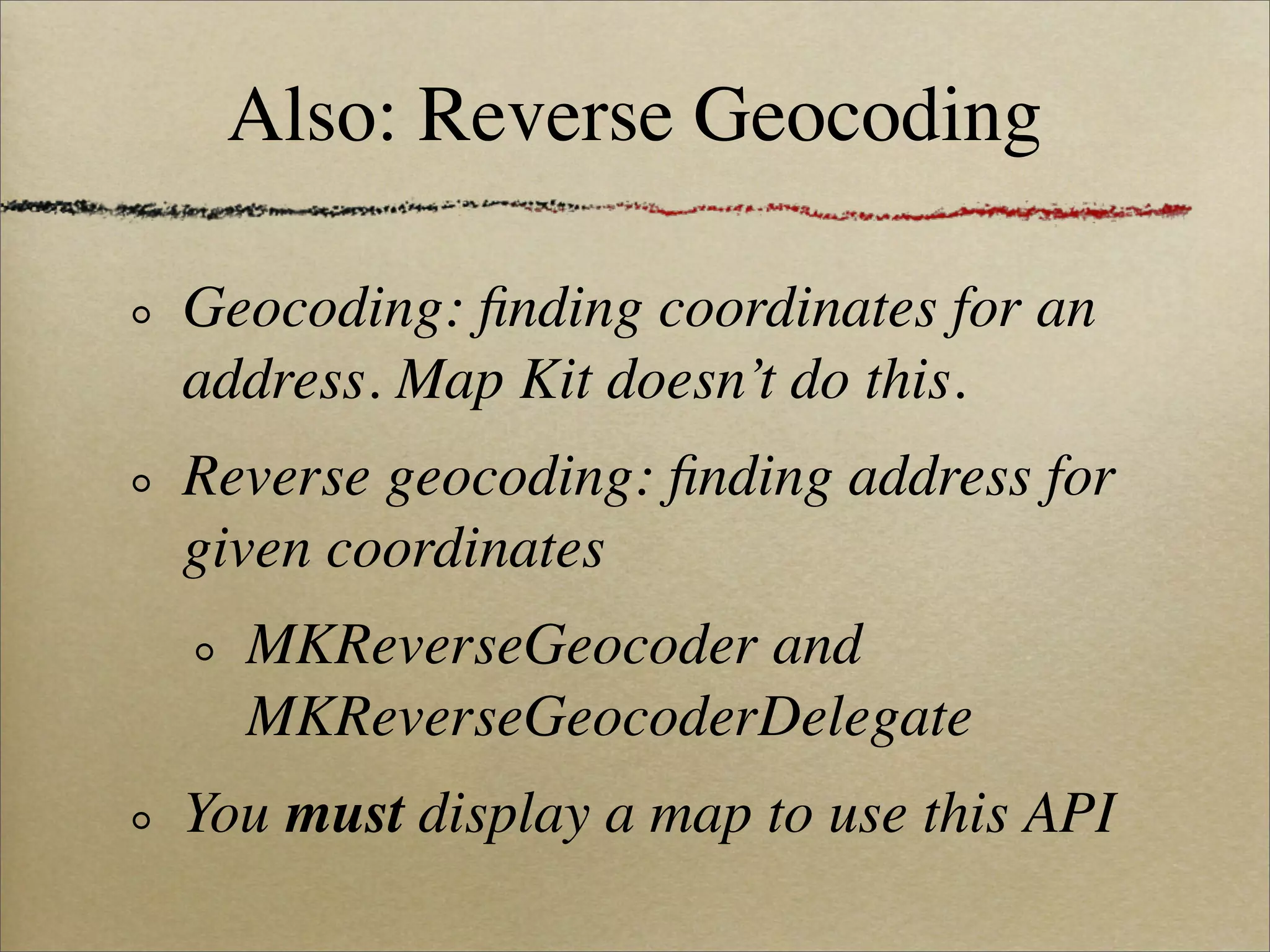 Also: Reverse Geocoding

Geocoding: ﬁnding coordinates for an
address. Map Kit doesn’t do this.
Reverse geocoding: ﬁnding address for
given coordinates
  MKReverseGeocoder and
  MKReverseGeocoderDelegate
You must display a map to use this API
 