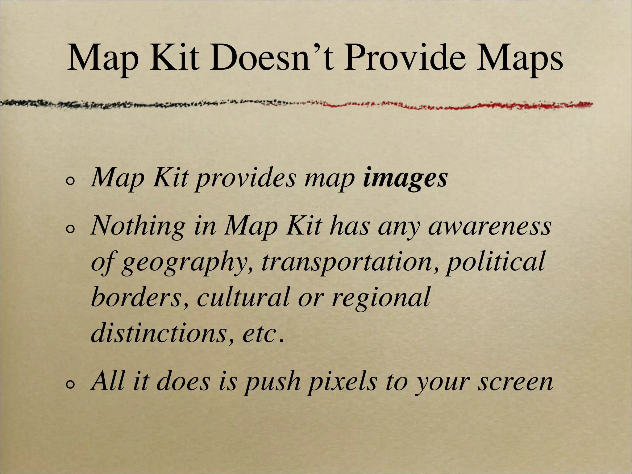 Map Kit Doesn’t Provide Maps

 Map Kit provides map images
 Nothing in Map Kit has any awareness
 of geography, transportation, political
 borders, cultural or regional
 distinctions, etc.
 All it does is push pixels to your screen
 