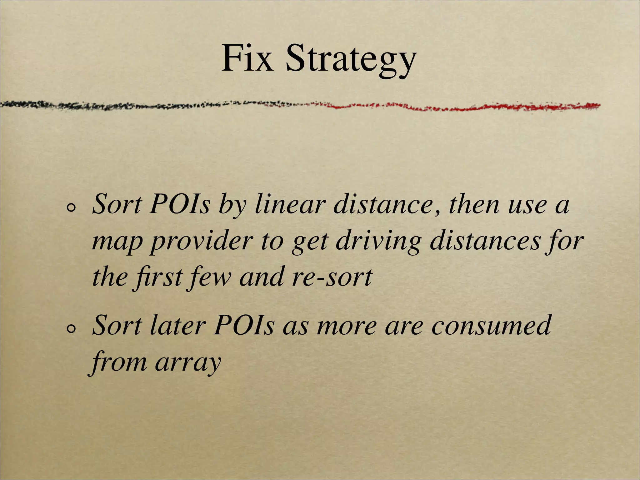 Fix Strategy


Sort POIs by linear distance, then use a
map provider to get driving distances for
the ﬁrst few and re-sort
Sort later POIs as more are consumed
from array
 