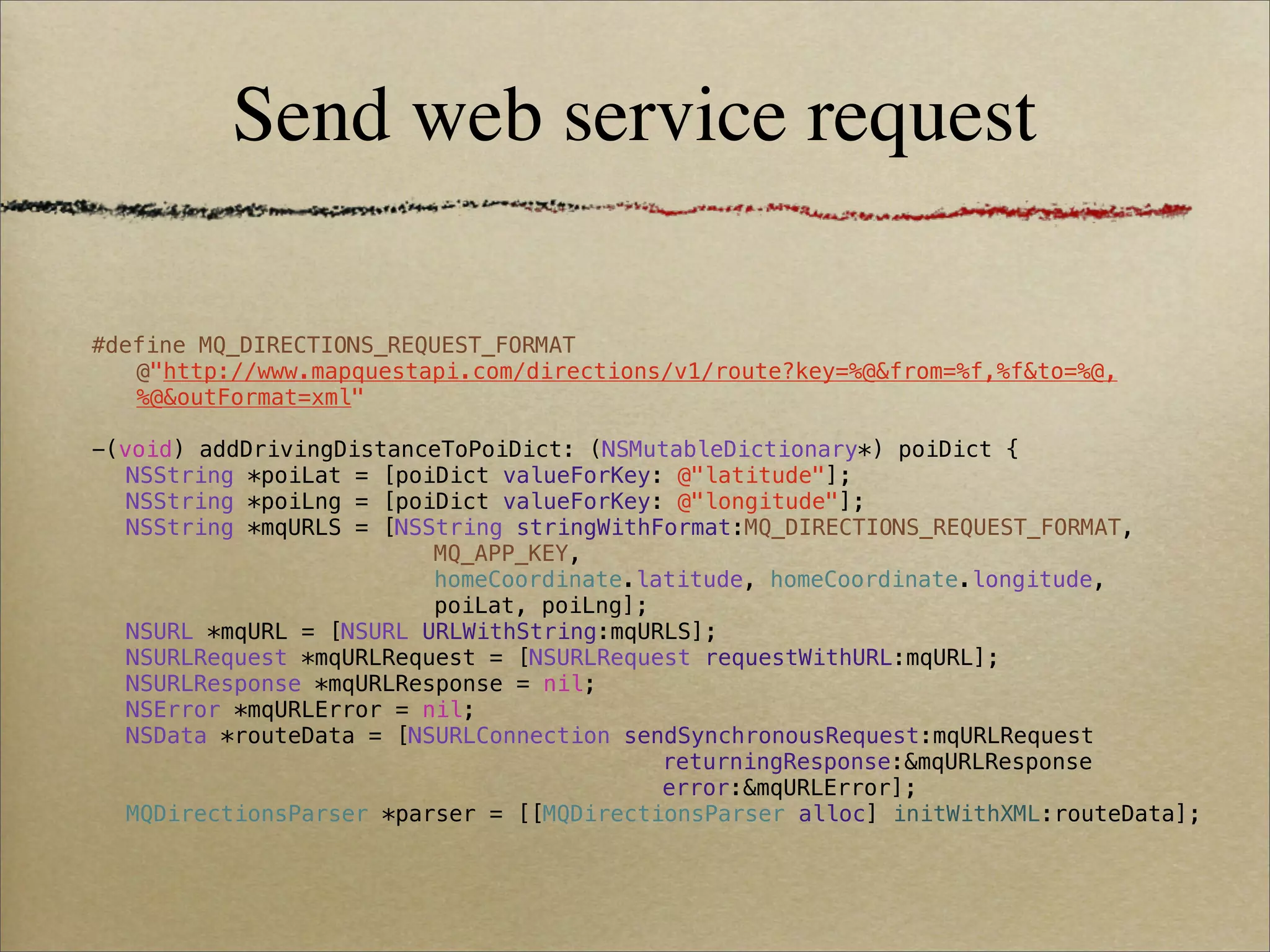 Send web service request

#define MQ_DIRECTIONS_REQUEST_FORMAT
   @"http://www.mapquestapi.com/directions/v1/route?key=%@&from=%f,%f&to=%@,
   %@&outFormat=xml"

-(void) addDrivingDistanceToPoiDict: (NSMutableDictionary*) poiDict {
! NSString *poiLat = [poiDict valueForKey: @"latitude"];
! NSString *poiLng = [poiDict valueForKey: @"longitude"];
! NSString *mqURLS = [NSString stringWithFormat:MQ_DIRECTIONS_REQUEST_FORMAT,
! !     !    !   !   !   MQ_APP_KEY,
! !     !    !   !   !   homeCoordinate.latitude, homeCoordinate.longitude,
! !     !    !   !   !   poiLat, poiLng];
! NSURL *mqURL = [NSURL URLWithString:mqURLS];
! NSURLRequest *mqURLRequest = [NSURLRequest requestWithURL:mqURL];
! NSURLResponse *mqURLResponse = nil;
! NSError *mqURLError = nil;
! NSData *routeData = [NSURLConnection sendSynchronousRequest:mqURLRequest
! !     !    !   !   !   !    !   !   !   returningResponse:&mqURLResponse
! !     !    !   !   !   !    !   !   !   error:&mqURLError];
! MQDirectionsParser *parser = [[MQDirectionsParser alloc] initWithXML:routeData];
 
