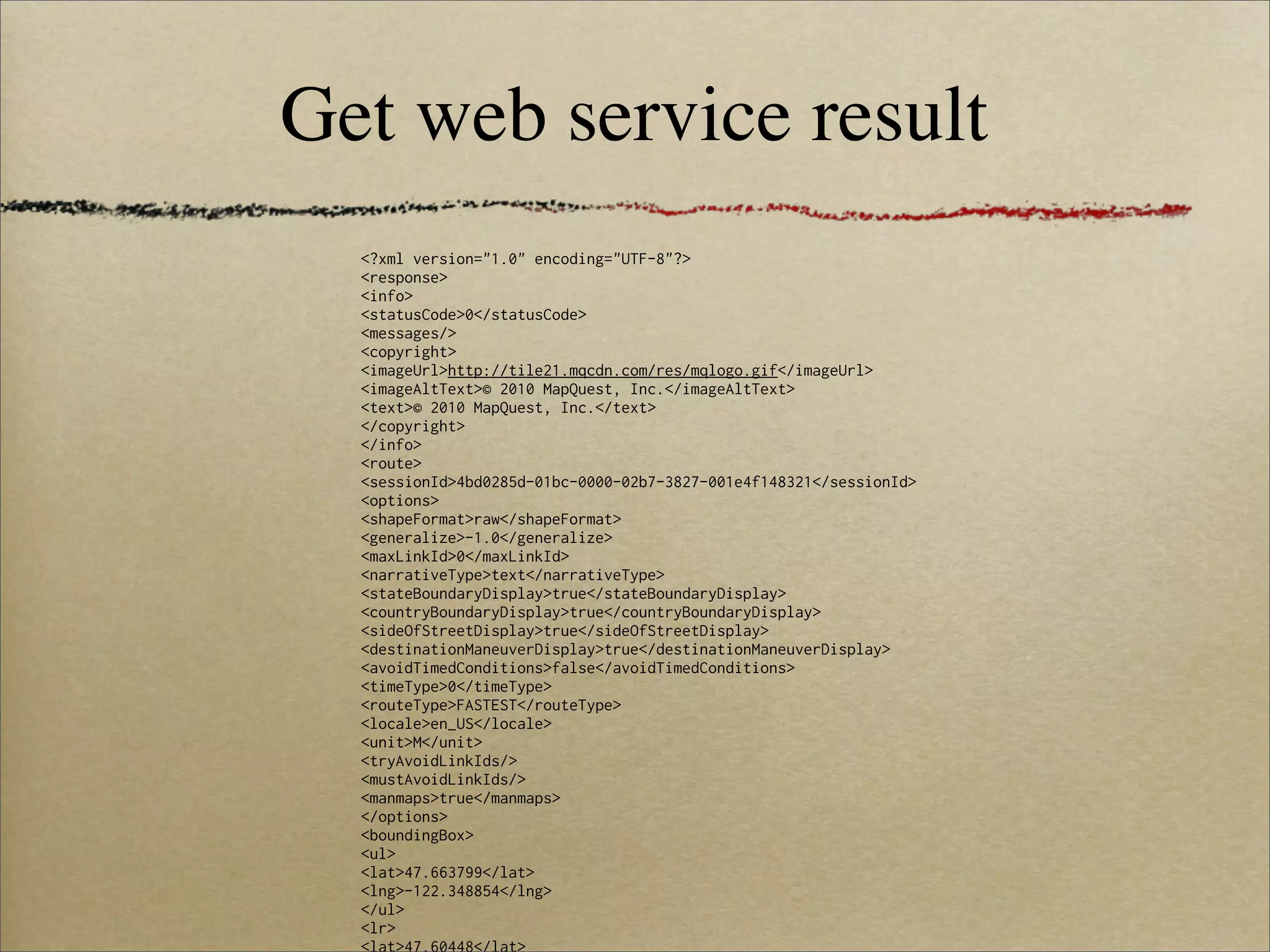 Get web service result
  <?xml version="1.0" encoding="UTF-8"?>
  <response>
  <info>
  <statusCode>0</statusCode>
  <messages/>
  <copyright>
  <imageUrl>http://tile21.mqcdn.com/res/mqlogo.gif</imageUrl>
  <imageAltText>© 2010 MapQuest, Inc.</imageAltText>
  <text>© 2010 MapQuest, Inc.</text>
  </copyright>
  </info>
  <route>
  <sessionId>4bd0285d-01bc-0000-02b7-3827-001e4f148321</sessionId>
  <options>
  <shapeFormat>raw</shapeFormat>
  <generalize>-1.0</generalize>
  <maxLinkId>0</maxLinkId>
  <narrativeType>text</narrativeType>
  <stateBoundaryDisplay>true</stateBoundaryDisplay>
  <countryBoundaryDisplay>true</countryBoundaryDisplay>
  <sideOfStreetDisplay>true</sideOfStreetDisplay>
  <destinationManeuverDisplay>true</destinationManeuverDisplay>
  <avoidTimedConditions>false</avoidTimedConditions>
  <timeType>0</timeType>
  <routeType>FASTEST</routeType>
  <locale>en_US</locale>
  <unit>M</unit>
  <tryAvoidLinkIds/>
  <mustAvoidLinkIds/>
  <manmaps>true</manmaps>
  </options>
  <boundingBox>
  <ul>
  <lat>47.663799</lat>
  <lng>-122.348854</lng>
  </ul>
  <lr>
  <lat>47.60448</lat>
 