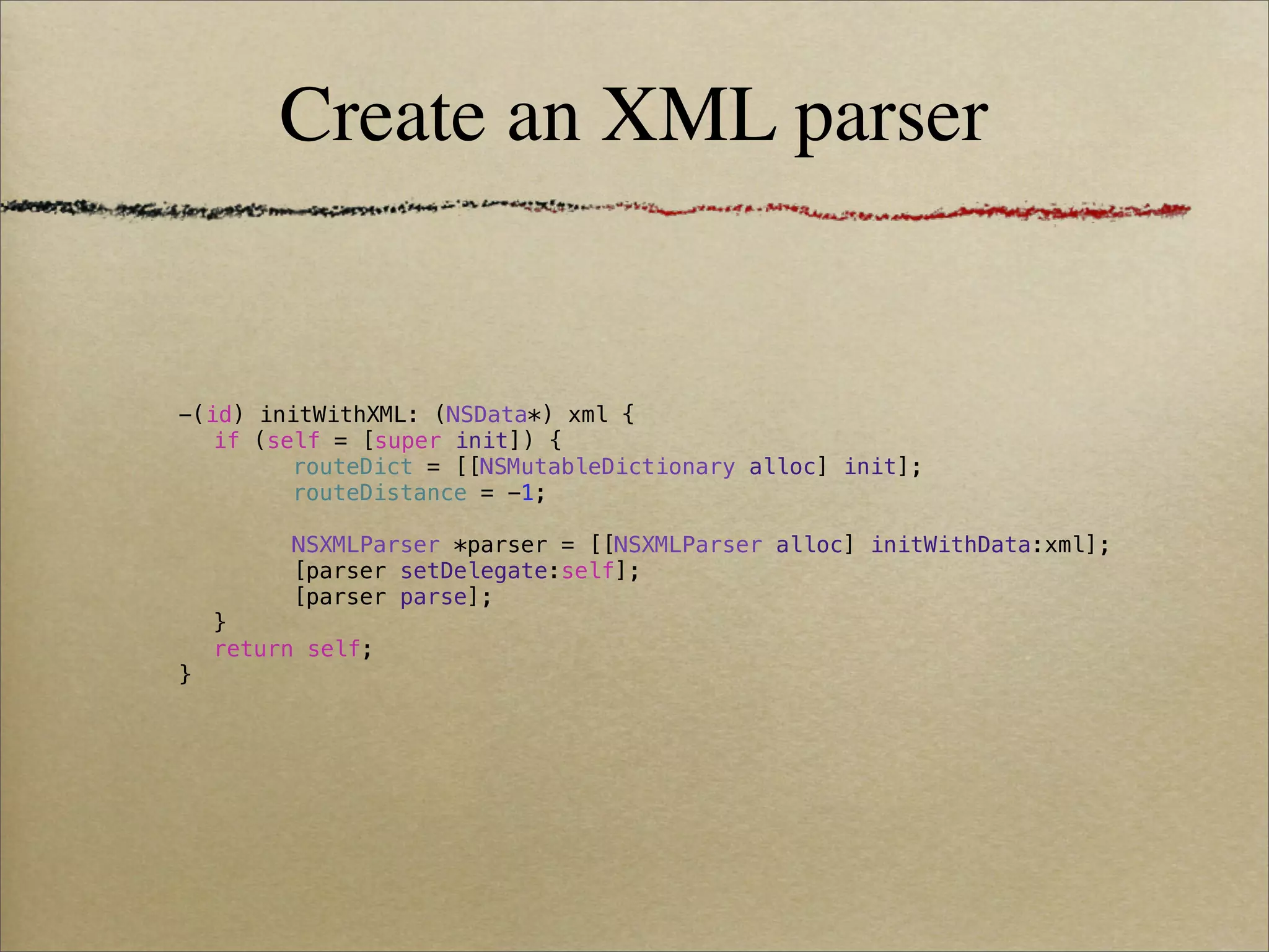 Create an XML parser


-(id) initWithXML: (NSData*) xml {
! if (self = [super init]) {
! !     routeDict = [[NSMutableDictionary alloc] init];
! !     routeDistance = -1;
! !
! !     NSXMLParser *parser = [[NSXMLParser alloc] initWithData:xml];
! !     [parser setDelegate:self];
! !     [parser parse];
! }
! return self;
}
 