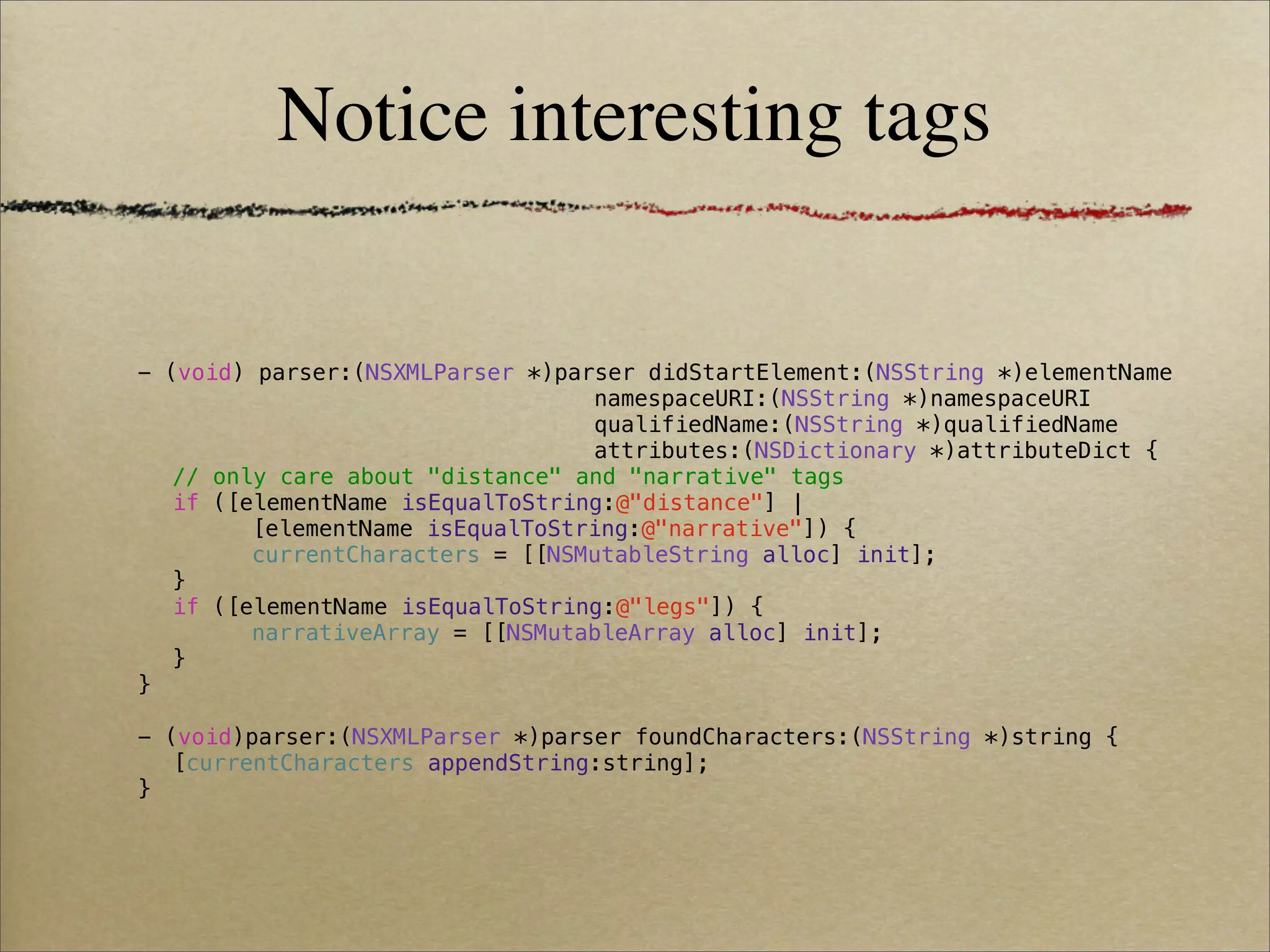 Notice interesting tags


-   (void) parser:(NSXMLParser *)parser didStartElement:(NSString *)elementName
!    !     !   !   !    !   !   !   namespaceURI:(NSString *)namespaceURI
!    !     !   !   !    !   !   !   qualifiedName:(NSString *)qualifiedName
!    !     !   !   !    !   !   !   attributes:(NSDictionary *)attributeDict {
!    // only care about "distance" and "narrative" tags
!    if ([elementName isEqualToString:@"distance"] |
!    !     [elementName isEqualToString:@"narrative"]) {
!    !     currentCharacters = [[NSMutableString alloc] init];
!    }
!    if ([elementName isEqualToString:@"legs"]) {
!    !     narrativeArray = [[NSMutableArray alloc] init];
!    }
}

- (void)parser:(NSXMLParser *)parser foundCharacters:(NSString *)string {
! [currentCharacters appendString:string];
}
 