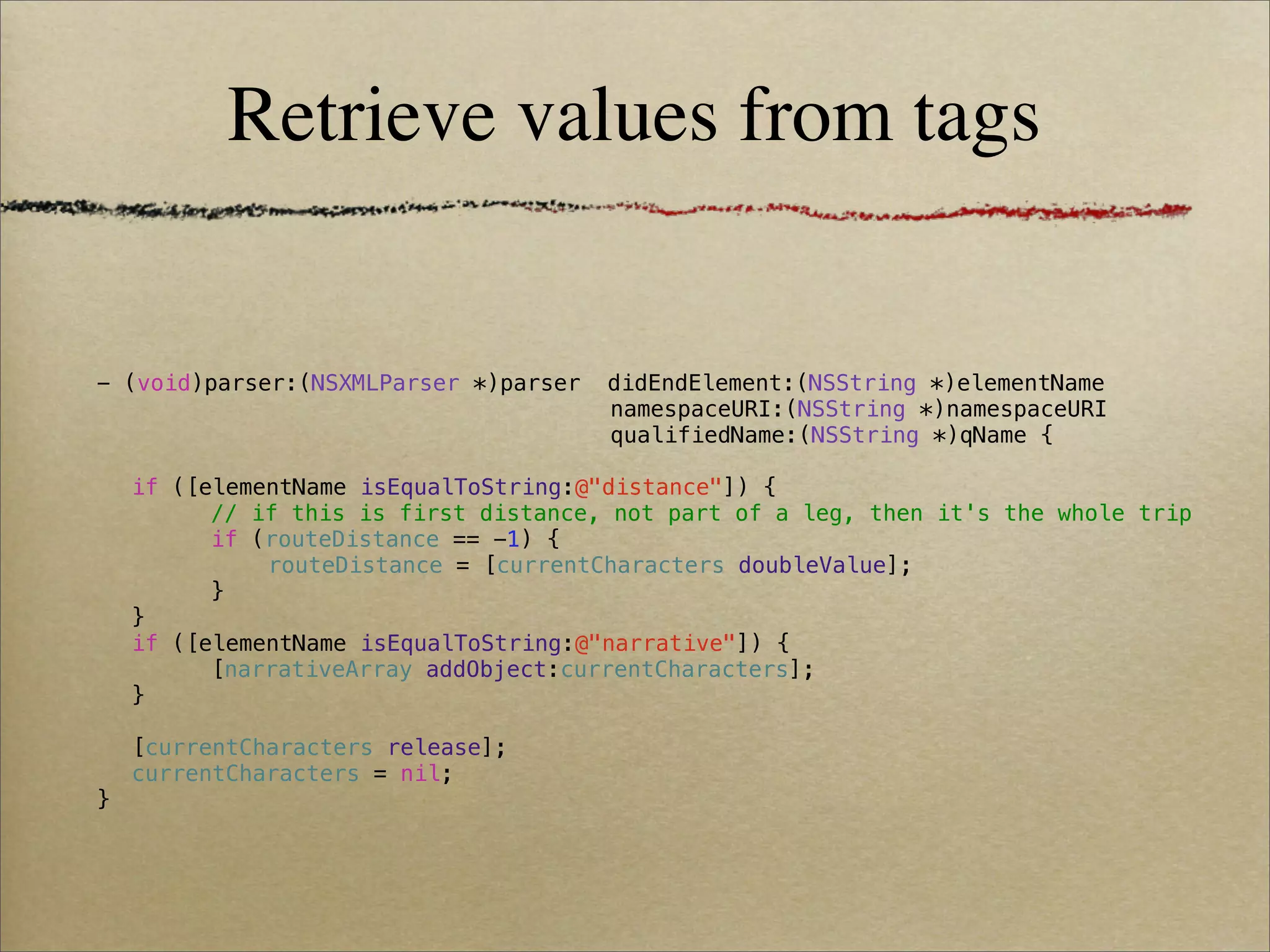 Retrieve values from tags


- (void)parser:(NSXMLParser *)parser   didEndElement:(NSString *)elementName
! !     !    !   !   !   !    !   !    namespaceURI:(NSString *)namespaceURI
! !     !    !   !   !   !    !   !    qualifiedName:(NSString *)qName {

!   if ([elementName isEqualToString:@"distance"]) {
!   !     // if this is first distance, not part of a leg, then it's the whole trip
!   !     if (routeDistance == -1) {
!   !     !   routeDistance = [currentCharacters doubleValue];
!   !     }
!   }
!   if ([elementName isEqualToString:@"narrative"]) {
!   !     [narrativeArray addObject:currentCharacters];
!   }
!
!   [currentCharacters release];
!   currentCharacters = nil;
}
 