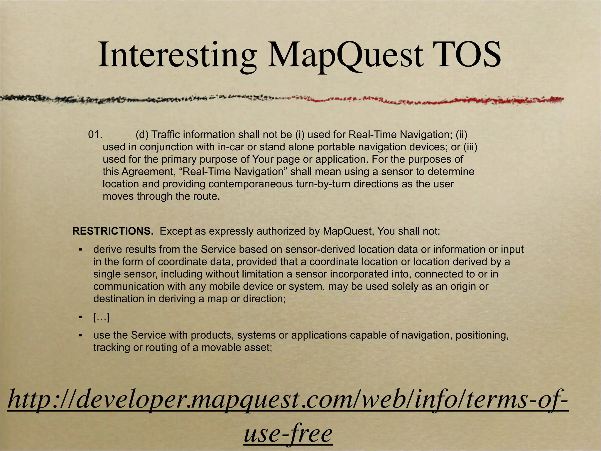 Interesting MapQuest TOS
          01.       (d) Traffic information shall not be (i) used for Real-Time Navigation; (ii)
             used in conjunction with in-car or stand alone portable navigation devices; or (iii)
             used for the primary purpose of Your page or application. For the purposes of
             this Agreement, “Real-Time Navigation” shall mean using a sensor to determine
             location and providing contemporaneous turn-by-turn directions as the user
             moves through the route.


     RESTRICTIONS. Except as expressly authorized by MapQuest, You shall not:
      ▪    derive results from the Service based on sensor-derived location data or information or input
           in the form of coordinate data, provided that a coordinate location or location derived by a
           single sensor, including without limitation a sensor incorporated into, connected to or in
           communication with any mobile device or system, may be used solely as an origin or
           destination in deriving a map or direction;
      ▪    […]
      ▪    use the Service with products, systems or applications capable of navigation, positioning,
           tracking or routing of a movable asset;




http://developer.mapquest.com/web/info/terms-of-
                    use-free
 