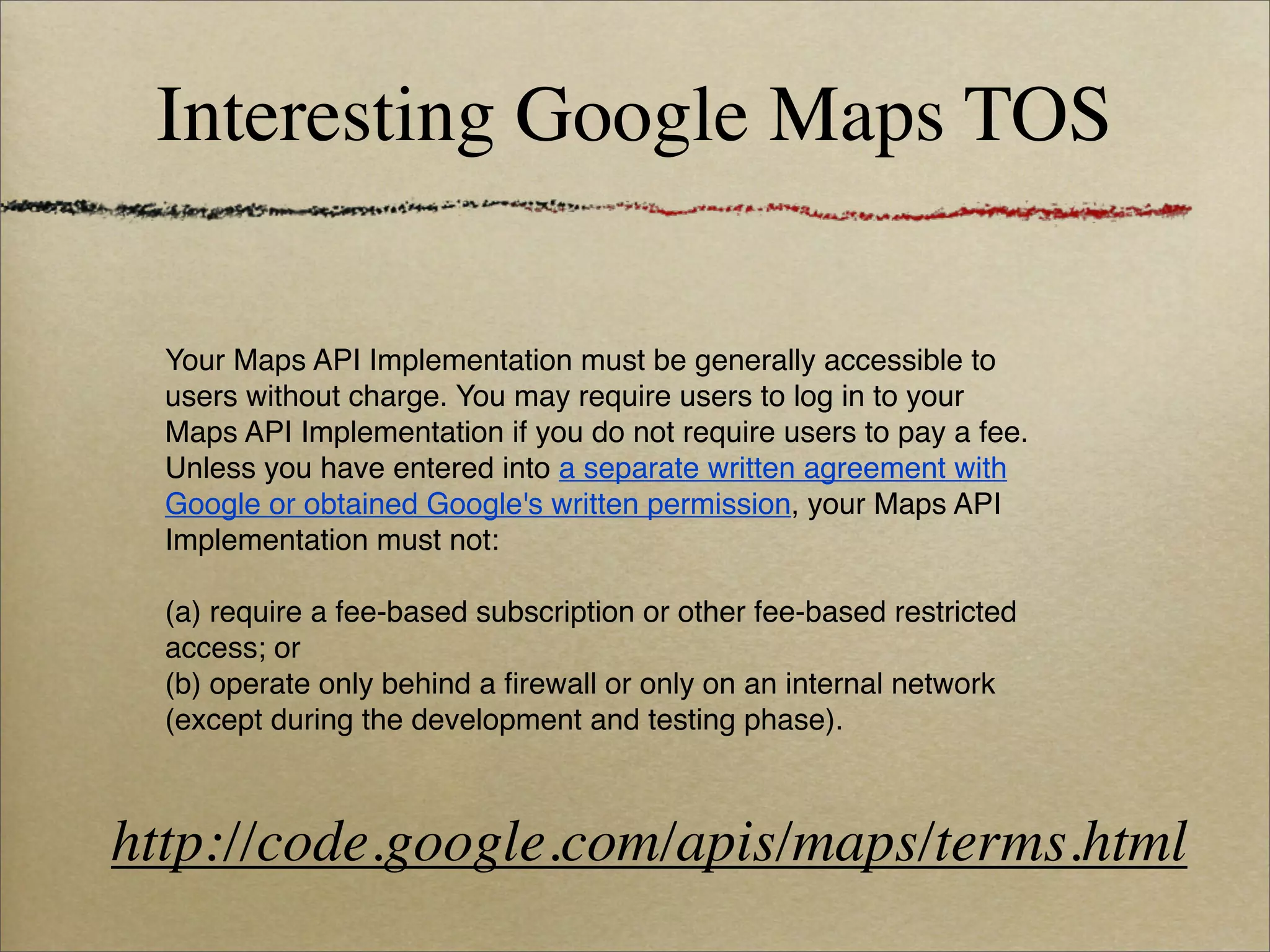 Interesting Google Maps TOS

  Your Maps API Implementation must be generally accessible to
  users without charge. You may require users to log in to your
  Maps API Implementation if you do not require users to pay a fee.
  Unless you have entered into a separate written agreement with
  Google or obtained Google's written permission, your Maps API
  Implementation must not:

  (a) require a fee-based subscription or other fee-based restricted
  access; or
  (b) operate only behind a ﬁrewall or only on an internal network
  (except during the development and testing phase).



http://code.google.com/apis/maps/terms.html
 