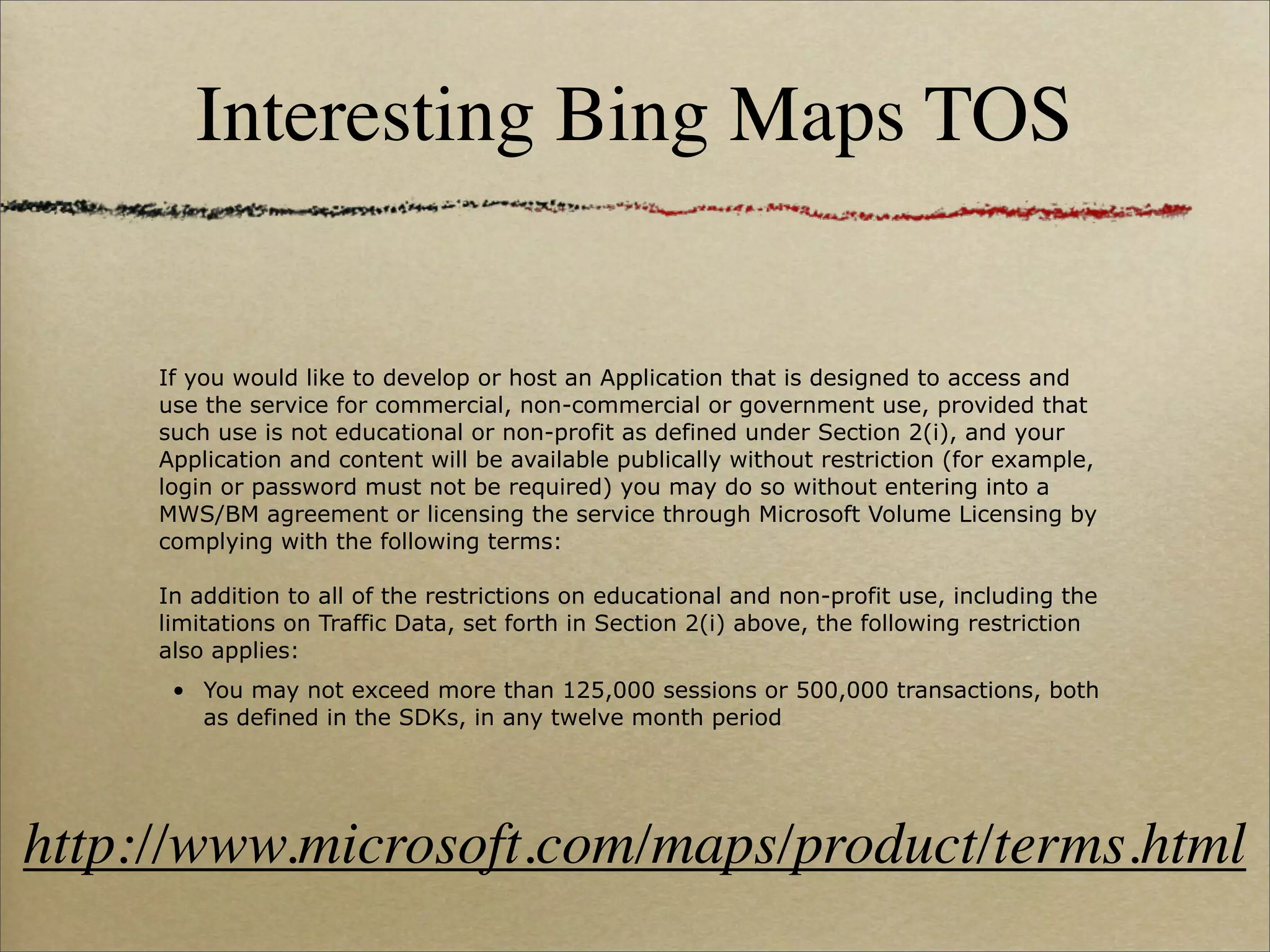 Interesting Bing Maps TOS


     If you would like to develop or host an Application that is designed to access and
     use the service for commercial, non-commercial or government use, provided that
     such use is not educational or non-profit as defined under Section 2(i), and your
     Application and content will be available publically without restriction (for example,
     login or password must not be required) you may do so without entering into a
     MWS/BM agreement or licensing the service through Microsoft Volume Licensing by
     complying with the following terms:

     In addition to all of the restrictions on educational and non-profit use, including the
     limitations on Traffic Data, set forth in Section 2(i) above, the following restriction
     also applies:
      • You may not exceed more than 125,000 sessions or 500,000 transactions, both
        as defined in the SDKs, in any twelve month period




http://www.microsoft.com/maps/product/terms.html
 