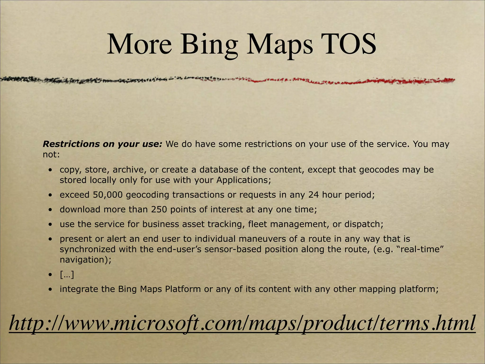 More Bing Maps TOS


   Restrictions on your use: We do have some restrictions on your use of the service. You may
   not:
    • copy, store, archive, or create a database of the content, except that geocodes may be
      stored locally only for use with your Applications;
    • exceed 50,000 geocoding transactions or requests in any 24 hour period;
    • download more than 250 points of interest at any one time;
    • use the service for business asset tracking, fleet management, or dispatch;
    • present or alert an end user to individual maneuvers of a route in any way that is
      synchronized with the end-user’s sensor-based position along the route, (e.g. “real-time”
      navigation);
    • […]
    • integrate the Bing Maps Platform or any of its content with any other mapping platform;



http://www.microsoft.com/maps/product/terms.html
 