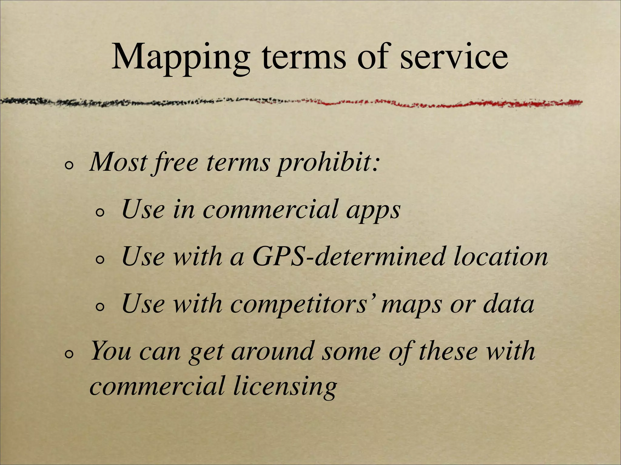 Mapping terms of service

Most free terms prohibit:
  Use in commercial apps
  Use with a GPS-determined location
  Use with competitors’ maps or data
You can get around some of these with
commercial licensing
 
