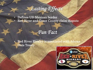Lasting Effects
• Defines US-Mexican border
• Red River and Greer County claim dispute


               Fun Fact
• Red River Rivalry is associated with Adams
  Onís Treaty
 