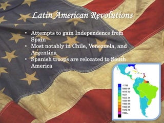 Latin American Revolutions
• Attempts to gain Independence from
Spain
• Most notably in Chile, Venezuela, and
Argentina
• Spanish troops are relocated to South
America