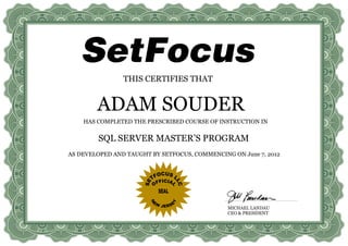 THIS CERTIFIES THAT


        ADAM SOUDER
    HAS COMPLETED THE PRESCRIBED COURSE OF INSTRUCTION IN


        SQL SERVER MASTER’S PROGRAM
AS DEVELOPED AND TAUGHT BY SETFOCUS, COMMENCING ON June 7, 2012




                                               MICHAEL LANDAU
                                               CEO & PRESIDENT
 