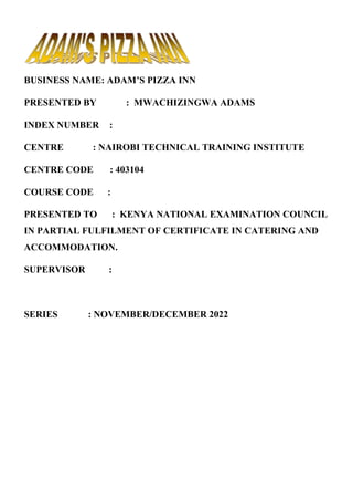 BUSINESS NAME: ADAM’S PIZZA INN
PRESENTED BY : MWACHIZINGWA ADAMS
INDEX NUMBER :
CENTRE : NAIROBI TECHNICAL TRAINING INSTITUTE
CENTRE CODE : 403104
COURSE CODE :
PRESENTED TO : KENYA NATIONAL EXAMINATION COUNCIL
IN PARTIAL FULFILMENT OF CERTIFICATE IN CATERING AND
ACCOMMODATION.
SUPERVISOR :
SERIES : NOVEMBER/DECEMBER 2022
 