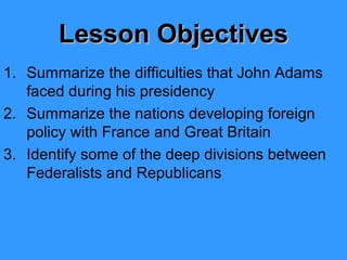 Lesson Objectives
1. Summarize the difficulties that John Adams
faced during his presidency
2. Summarize the nations developing foreign
policy with France and Great Britain
3. Identify some of the deep divisions between
Federalists and Republicans

 