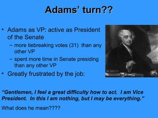 Adams’ turn??
• Adams as VP: active as President
of the Senate
– more tiebreaking votes (31) than any
other VP
– spent more time in Senate presiding
than any other VP

• Greatly frustrated by the job:
“Gentlemen, I feel a great difficulty how to act. I am Vice
President. In this I am nothing, but I may be everything.”
What does he mean????

 