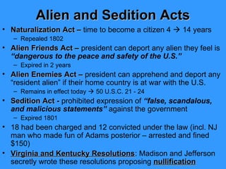 Alien and Sedition Acts
• Naturalization Act – time to become a citizen 4  14 years
– Repealed 1802

• Alien Friends Act – president can deport any alien they feel is
“dangerous to the peace and safety of the U.S.”
– Expired in 2 years

• Alien Enemies Act – president can apprehend and deport any
“resident alien” if their home country is at war with the U.S.
– Remains in effect today  50 U.S.C. 21 - 24

• Sedition Act - prohibited expression of “false, scandalous,
and malicious statements” against the government
– Expired 1801

• 18 had been charged and 12 convicted under the law (incl. NJ
man who made fun of Adams posterior – arrested and fined
$150)
• Virginia and Kentucky Resolutions: Madison and Jefferson
Resolutions
secretly wrote these resolutions proposing nullification

 