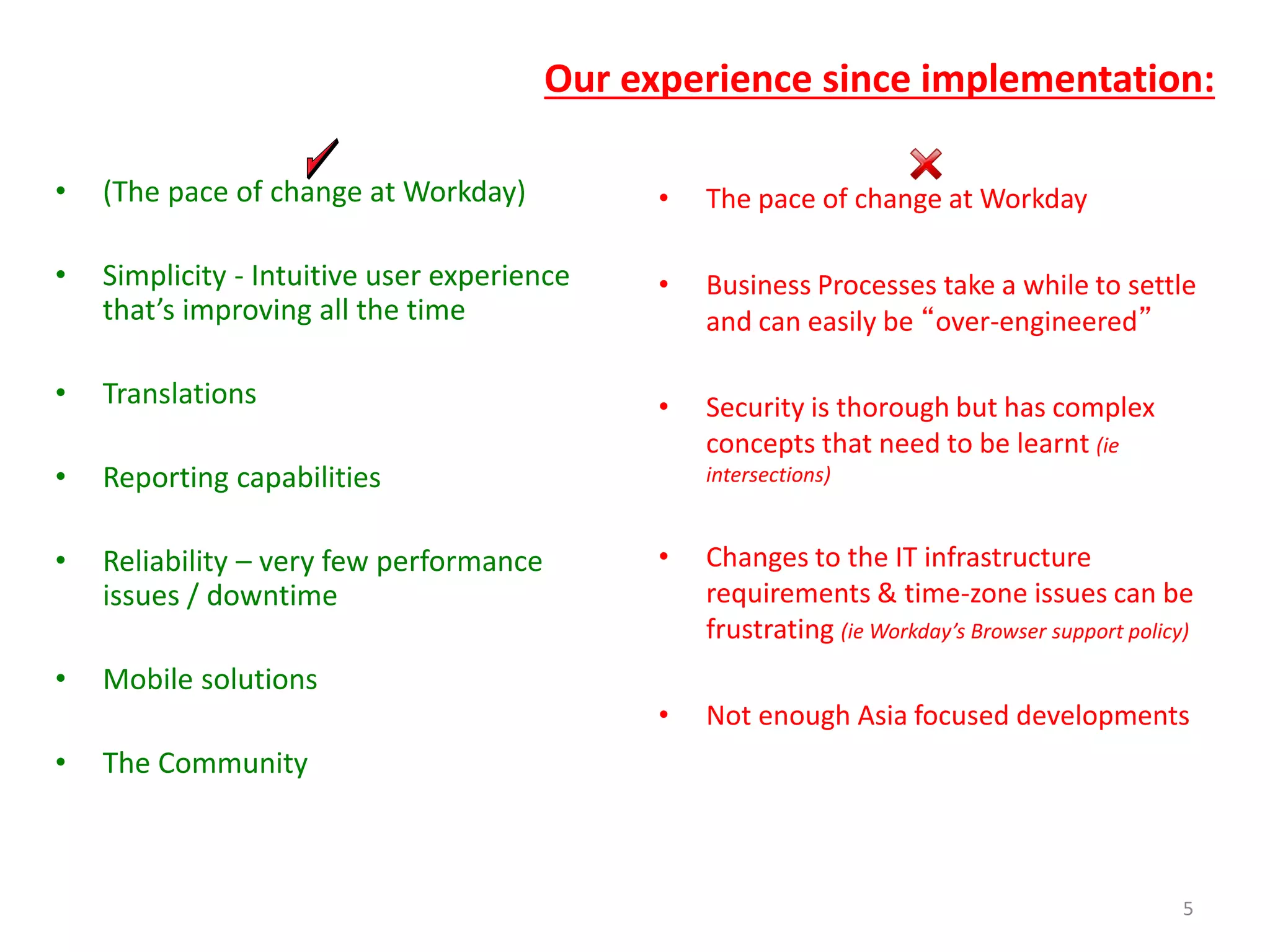 Our experience since implementation:
• (The pace of change at Workday)
• Simplicity - Intuitive user experience
that’s improving all the time
• Translations
• Reporting capabilities
• Reliability – very few performance
issues / downtime
• Mobile solutions
• The Community
• The pace of change at Workday
• Business Processes take a while to settle
and can easily be “over-engineered”
• Security is thorough but has complex
concepts that need to be learnt (ie
intersections)
• Changes to the IT infrastructure
requirements & time-zone issues can be
frustrating (ie Workday’s Browser support policy)
• Not enough Asia focused developments
5
 