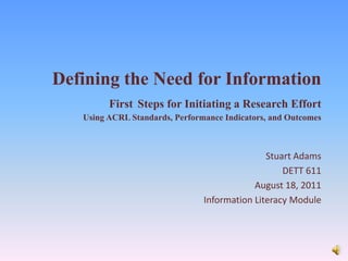 Defining the Need for InformationFirstSteps for Initiating a Research EffortUsing ACRL Standards, Performance Indicators, and Outcomes Stuart Adams DETT 611 August 18, 2011 Information Literacy Module  