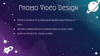 Promo Video Design
● Edited a voiceover of a professional speaker about Mission to
Mars.
● Members collaborated and combined ideas to create video.
● Spark excitement for mission to Mars.
 