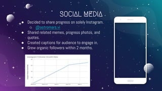SOCIAL MEDIA
● Decided to share progress on solely Instagram.
○ @astromars.vi
● Shared related memes, progress photos, and
quotes.
● Created captions for audience to engage in.
● Grew organic followers within 2 months.
 