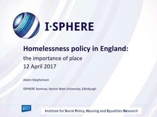 Adam Stephenson
Homelessness policy in England:
the importance of place
12 April 2017
ISPHERE Seminar, Heriot Watt University, Edinburgh
Institute for Social Policy, Housing and Equalities Research
 