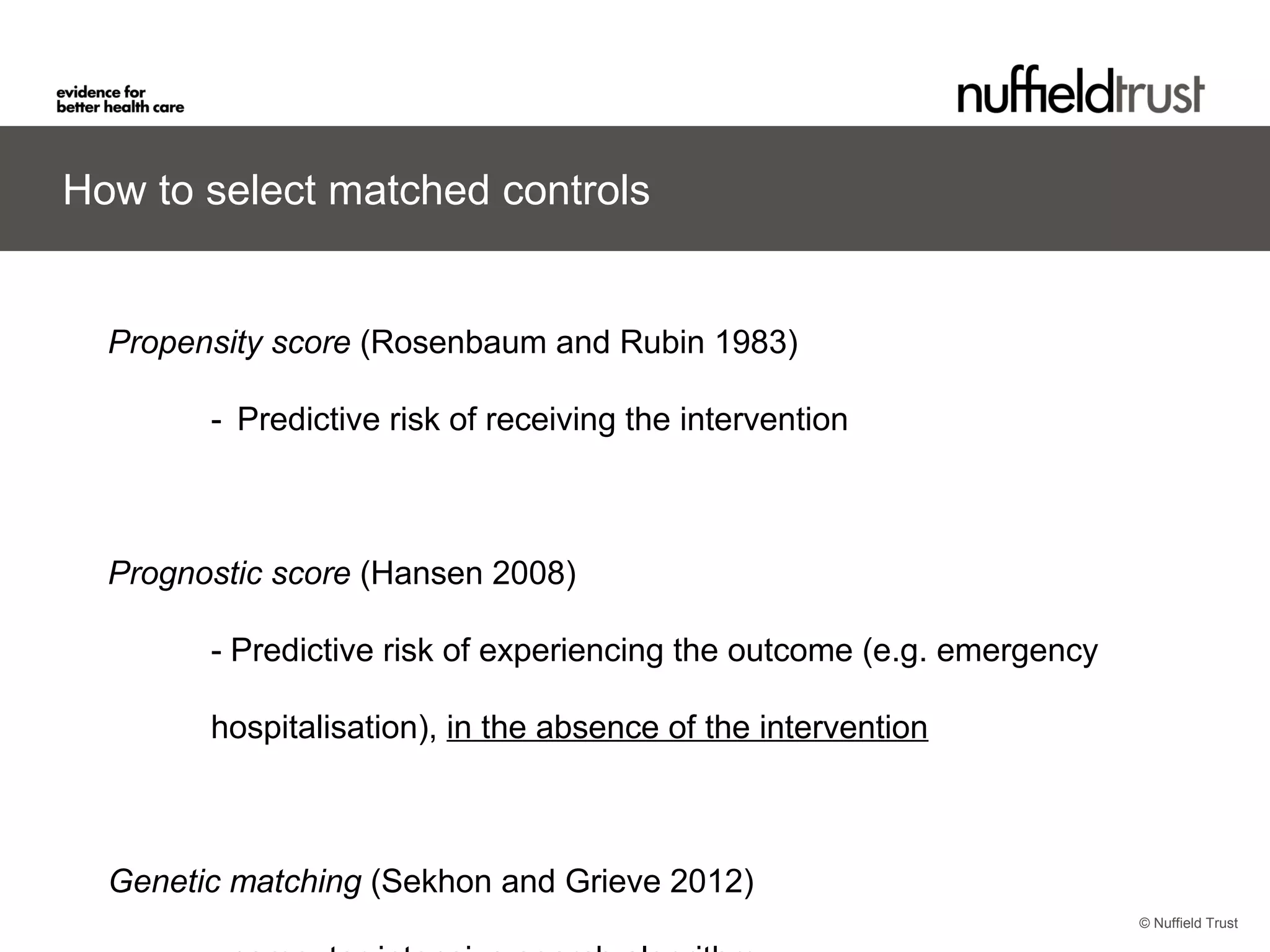 © Nuffield Trust
How to select matched controls
Propensity score (Rosenbaum and Rubin 1983)
- Predictive risk of receiving the intervention
Prognostic score (Hansen 2008)
- Predictive risk of experiencing the outcome (e.g. emergency
hospitalisation), in the absence of the intervention
Genetic matching (Sekhon and Grieve 2012)
 