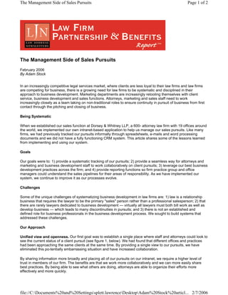 The Management Side of Sales Pursuits
February 2006
By Adam Stock
In an increasingly competitive legal services market, where clients are less loyal to their law firms and law firms
are competing for business, there is a growing need for law firms to be systematic and disciplined in their
approach to business development. Marketing departments are increasingly retooling themselves with client
service, business development and sales functions. Attorneys, marketing and sales staff need to work
increasingly closely as a team taking on non-traditional roles to ensure continuity in pursuit of business from first
contact through the pitching and closing of business.
Being Systematic
When we established our sales function at Dorsey & Whitney LLP, a 600- attorney law firm with 19 offices around
the world, we implemented our own intranet-based application to help us manage our sales pursuits. Like many
firms, we had previously tracked our pursuits informally through spreadsheets, e-mails and word processing
documents and we did not have a fully functioning CRM system. This article shares some of the lessons learned
from implementing and using our system.
Goals
Our goals were to: 1) provide a systematic tracking of our pursuits; 2) provide a seamless way for attorneys and
marketing and business development staff to work collaboratively on client pursuits; 3) leverage our best business
development practices across the firm; and 4) provide reporting functions so firm practice group and office
managers could understand the sales pipelines for their areas of responsibility. As we have implemented our
system, we continue to improve it as our processes evolve.
Challenges
Some of the unique challenges of systematizing business development in law firms are: 1) law is a relationship
business that requires the lawyer to be the primary "sales" person rather than a professional salesperson; 2) that
there are rarely lawyers dedicated to business development — virtually all lawyers must both bill work as well as
develop business — which leads to many discontinuities in pursuits; and 3) there is not an established and
defined role for business professionals in the business development process. We sought to build systems that
addressed these challenges.
Our Approach
Unified view and openness. Our first goal was to establish a single place where staff and attorneys could look to
see the current status of a client pursuit (see figure 1, below). We had found that different offices and practices
had been approaching the same clients at the same time. By providing a single view to our pursuits, we have
eliminated this po-tentially embarrassing situation and have increased collaboration.
By sharing information more broadly and placing all of our pursuits on our intranet, we require a higher level of
trust in members of our firm. The benefits are that we work more collaboratively and we can more easily share
best practices. By being able to see what others are doing, attorneys are able to organize their efforts more
effectively and more quickly.
Page 1 of 2The Management Side of Sales Pursuits
2/7/2006file://C:Documents%20and%20Settingssplett.lawrenceDesktopAdam%20Stock%20articl...
 