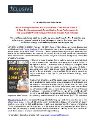 FOR IMMEDIATE RELEASE
Adam Strong Publishes His Latest Book - “Move It or Lose It” A Step By Step Approach To Achieving Peak Performance In
The Corporate World Through Mindset, Fitness And Nutrition
Fitness Guru publishes book as a wake-up call. Health is the No. 1 priority, and
affects every part of people’s lives. He reveals how to feel your best, have
unlimited energy, and wake-up happy every single day.
LONDON, UNITED KINGDOM, February 16, 2014, Fans of Adam Strong will not be disappointed
with his latest book, “Move It or Lose It”, which lays out a clear plan on re-vitalizing both a person’s
mental as well as physical state. Let’s face it, when a person is feeling lethargic, depressed and
always on the brink of illness, their zest for life suffers, as well as their success in the corporate
world. This especially applies to corporate leaders. They need to set an example and it should be
a “healthy” example.
In “Move It or Lose It”, Adam Strong pulls no punches, he tells it like it
is. Adam incorporates Questions to challenge the reader’s mind, to
engage and interact. The reader feels as if they are sitting in a room
with Adam listening to him speak real-time. The book will help in
assessing one’s health and fitness needs, identifying problems and
providing the solutions to fix them. A Free Bonus awaits readers, as
they can download “5 Top Tips To Maximize Fat Loss, Energy Levels
& Motivation”.
The book’s 9 Chapters, and 162 pages, cover everything from how to
get a good night’s sleep, using stress management techniques, and
even how to deal with negative thinking. Adam also includes great
information on the ego, motivation and self-esteem. With the help of this
book, the reader will be able to formulate a plan to get them on the road
to wellness. His message is that “There is light at the end of the tunnel”,
everyone can be helped, it’s just a mater of getting started. Within these
pages are Adam’s seven tips to staying healthy in the office as well as the Top 5 TRX exercises.
“Move It or Lose It” gives the reader the opportunity to “step-up” and make an action plan. This
often evades executive types, but here is a clearly stated methodology on introducing high-quality
nutritious foods into the diet, and building a realistic exercise program. The message here is that
“You are only as old as you think you are”, and the reader will learn a new paradigm about thinking
about their life, resulting in a more youthful and vibrant individual. Quickly becoming a “must-read”
for all those people looking to experience the true joy of living.
For complete information, please visit: www.xclusivecorporatefitness.com

 