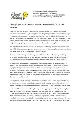 PRESS RELEASE - for immediate release 
from Chris Day Filament Publishing Ltd 
email: chris@filamentpublishing.com 020 8688 2598 
To contact author Adam Strong - 07738 276169 
As employee absenteeism improves, 'Presenteeism' is on the 
increase 
It appears that few of us are suffering from Monday Morning-itus or from the equally 
common complaint of Friday Morning Amnesia - forgetting to set the alarm and sleeping in. 
Fewer people it seems are blaming the fact that there was a spider in the bathroom so they 
couldn't get dressed to come to work or that they had to wash their hair. No longer, it seem 
are we looking for plausible and creative excuses to stay away from work, but instead we 
are just turning up in greater numbers than ever before. How boring! 
Although 131 million days work were lost last year due to employee absence, this is down 
from 178 million a decade ago. Employers however are not rejoicing because absenteeism is 
fast being replaced by 'presenteeism' - which is worse! 
'Presenteeism' is when people turn up for work but are there in body only - and simply do 
not engage with the job in hand. The 'zombie work force' is upon us and it's increasing! 
Productivity is decreasing and now costing more than when we simply didn't turn up! 
So what's the root cause of Presenteeism? Adam Strong, author of 'Move it or Lose it' 
believes that trends toward unhealthy diets and a lack of fitness is the culprit "There is a 
saying the 'Fatigue makes cowards of us all'. If you are lacking in energy, stressed or 
physically challenged in some way, you are never going to give your best to your job. You 
will always be looking for the easy option. If you mind is set on how little you can get away 
with doing at work, you are never going to get the promotion or the long term prospects 
that you may well deserve." 
For employers, simply looking at the disciplinary route to force people to perform better, is 
not the answer. Companies that have corporate wellness programmes that address the 
work life balance and the underlying causes of presenteeism, are now reaping the benefits. 
" Marks and Spencer run an industry-leading wellbeing programme placing their employees 
first." said Adam " They have reduced their staff turnover rates whilst supporting over 
13,000 employees in their efforts to improve employee health. They strongly believe that 
there is a strong correlation between employee engagement and business success by 
introducing components specifically requested by them to maximise participation, this was 
supported by a decrease in absenteeism by 7% in just one month, 0.50% fall in turnover in 
 