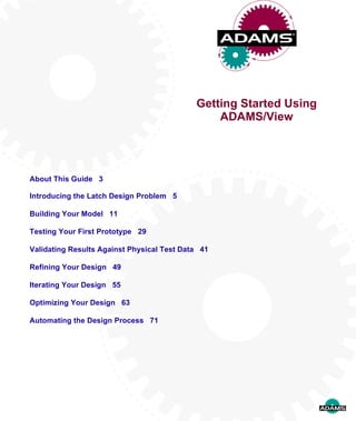 Getting Started Using
ADAMS/View
About This Guide 3
Introducing the Latch Design Problem 5
Building Your Model 11
Testing Your First Prototype 29
Validating Results Against Physical Test Data 41
Refining Your Design 49
Iterating Your Design 55
Optimizing Your Design 63
Automating the Design Process 71
 