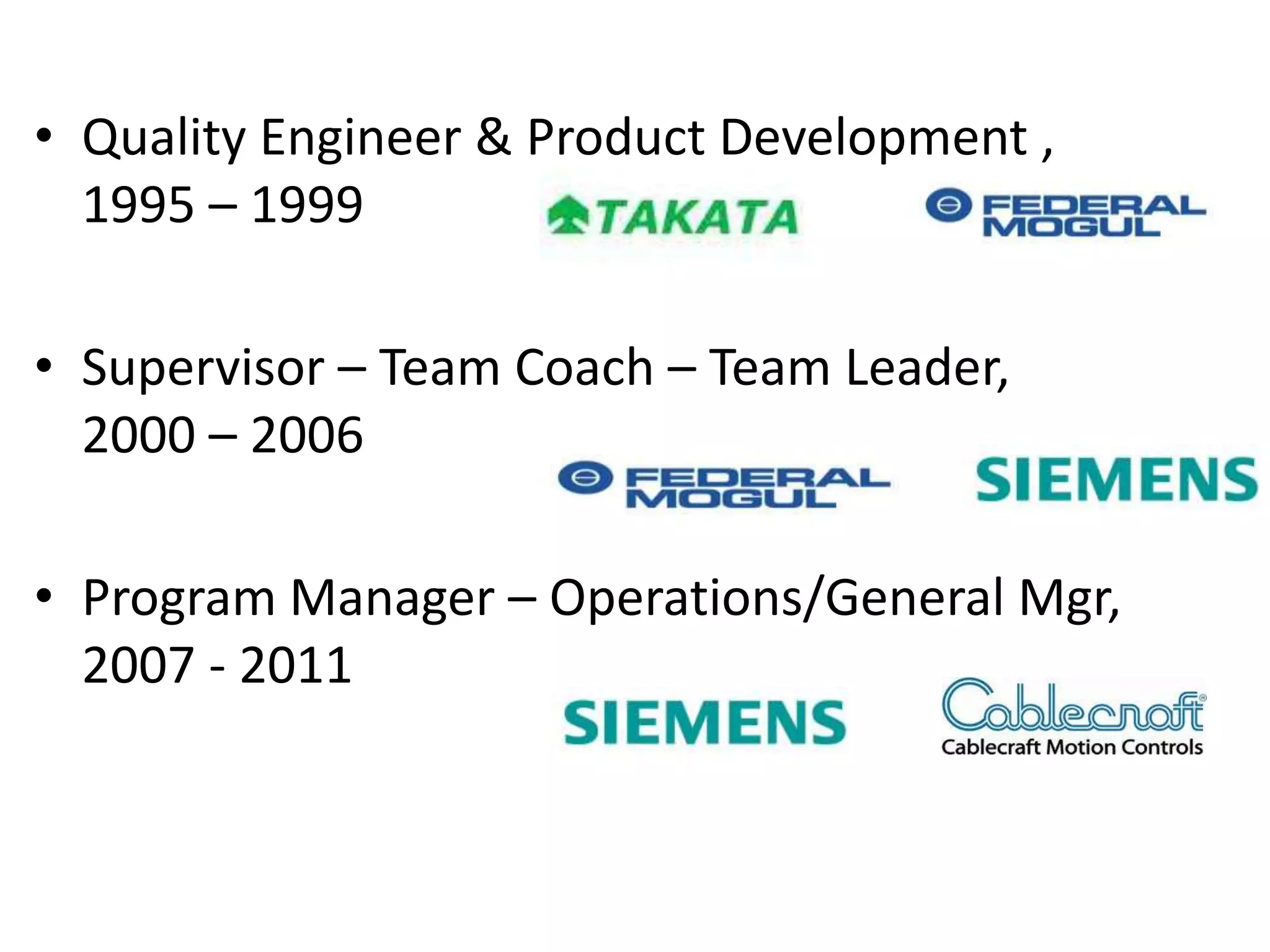 • Quality Engineer & Product Development ,
  1995 – 1999

• Supervisor – Team Coach – Team Leader,
  2000 – 2006

• Program Manager – Operations/General Mgr,
  2007 - 2011
 