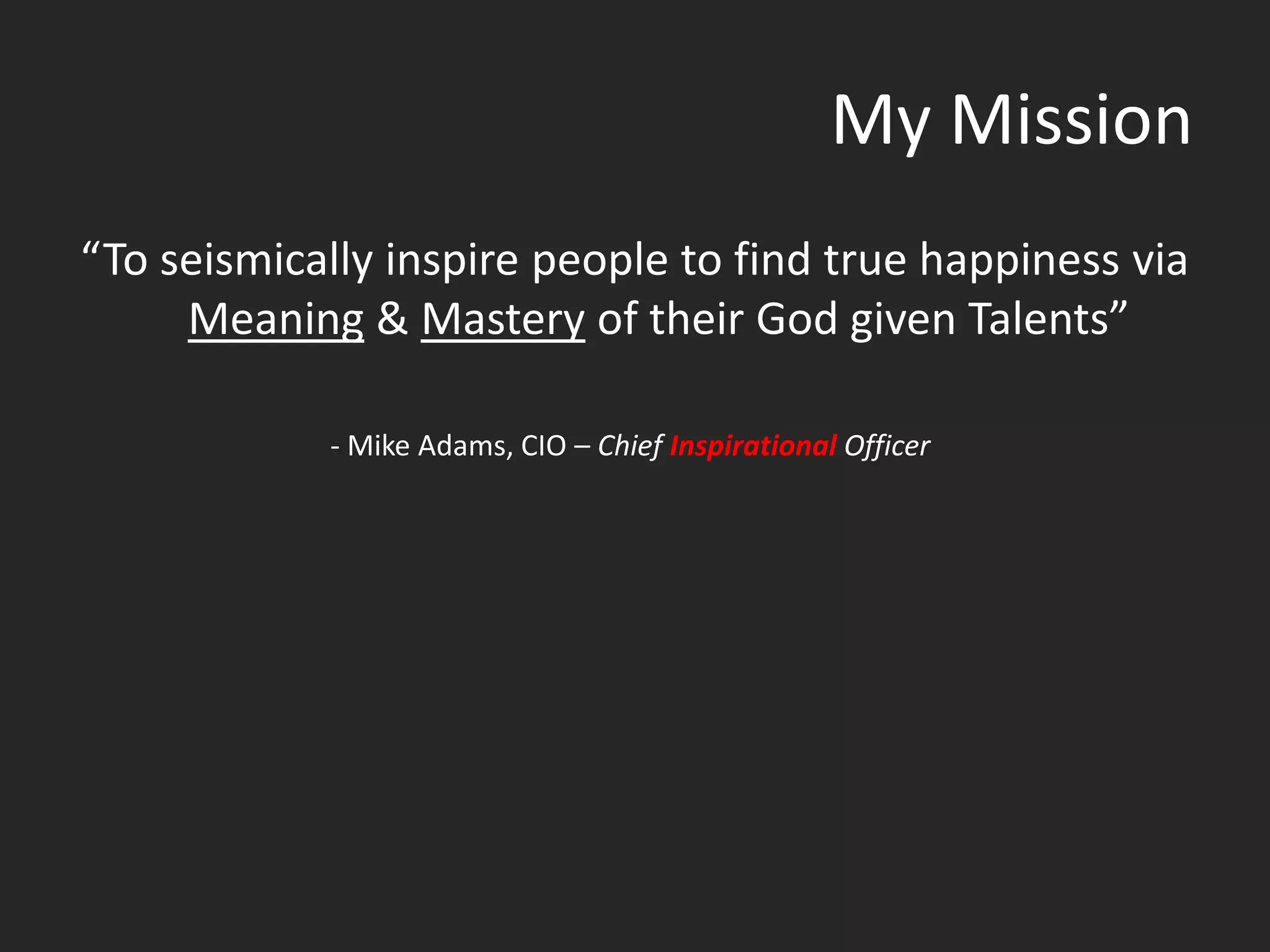 My Mission
“To seismically inspire people to find true happiness via
     Meaning & Mastery of their God given Talents”

            - Mike Adams, CIO – Chief Inspirational Officer
 