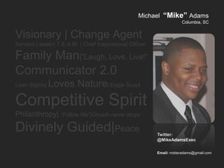 Michael “Mike” Adams
                                                                     Columbia, SC


Visionary | Change Agent
Servant Leader| T.E.A.M. | Chief Inspirational Officer

Family Man|”Laugh, Love, Live!”
Communicator 2.0
Lean Sigma|   Loves Nature| Eagle Scout
Competitive Spirit
Philanthropy| “Follow Me”|Growth never stops
Divinely Guided|Peace                                    Twitter:
                                                         @MikeAdamsExec

                                                         Email: misteradams@gmail.com
 