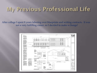 After college I spent 8 years laboring over blueprints and writing contracts. It was
             not a very fulfilling career, so I decided to make a change!
 