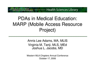 PDAs in Medical Education:
MARP (Mobile Access Resource
          Project)

     Annis Lee Adams, MA, MLIS
     Virginia M. Tanji, MLS, MEd
        Joshua L. Jacobs, MD

     Western MLA Chapters Annual Conference
                October 17, 2006
 