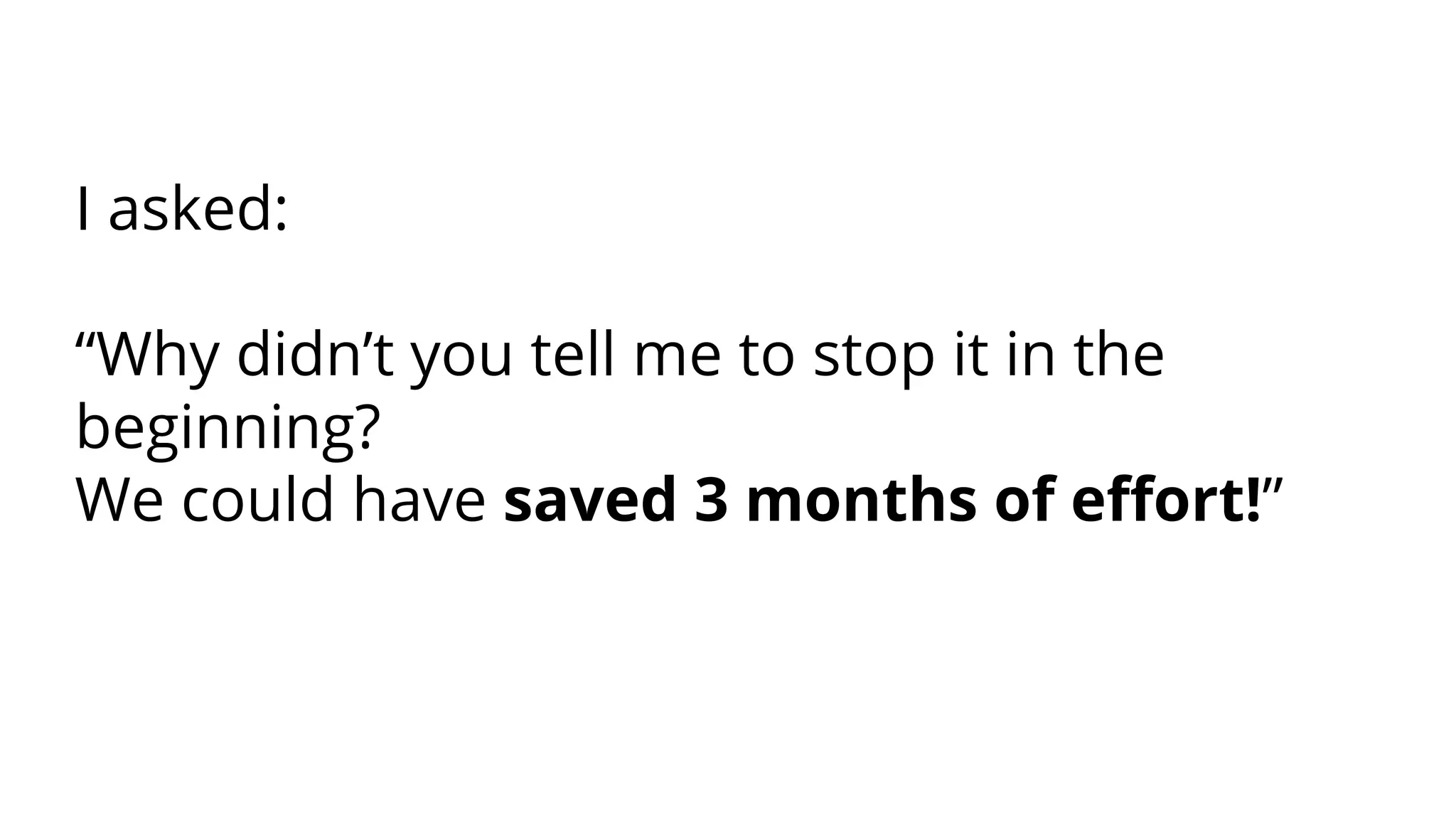 I asked:
“Why didn’t you tell me to stop it in the
beginning?
We could have saved 3 months of eﬀort!”
 
