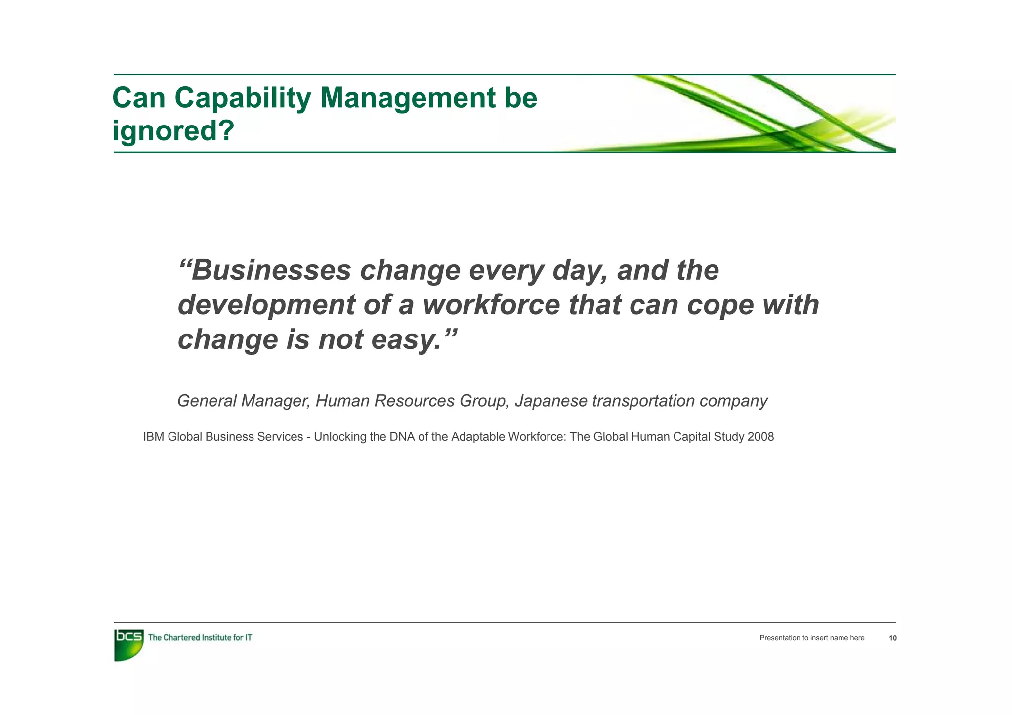 Can Capability Management be
ignored?



       “Businesses change every day, and the
        Businesses
       development of a workforce that can cope with
       change is not easy.”
       General Manager, Human Resources Group, Japanese transportation company

  IBM Global Business Services - Unlocking the DNA of the Adaptable Workforce: The Global Human Capital Study 2008




                                                                                                               Presentation to insert name here   10
 