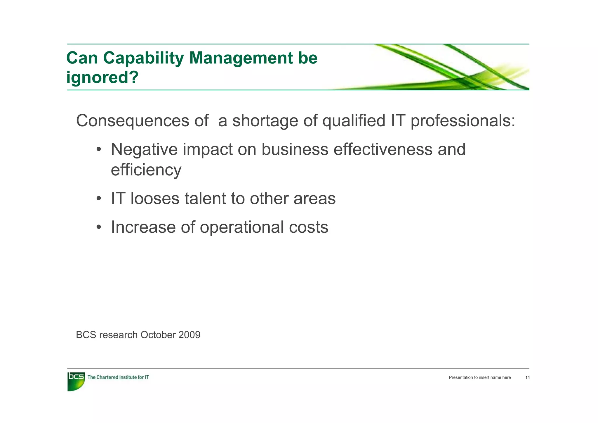 Can Capability Management be
ignored?

 Consequences of a shortage of qualified IT professionals:
 C             f    h t      f    lifi d       f   i   l
    • Negative impact on business effectiveness and
      efficiency
       ffi i
    • IT looses talent to other areas
    • Increase of operational costs




 BCS research October 2009



                                                 Presentation to insert name here   11
 