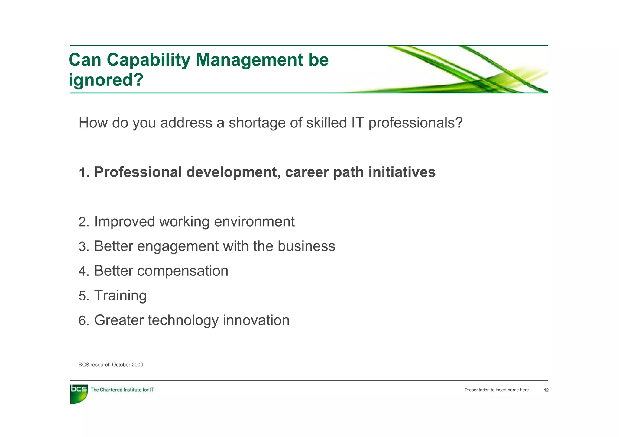 Can Capability Management be
ignored?

 How d you address a shortage of skilled IT professionals?
 H   do     dd        h t      f kill d        f   i   l ?


 1. Professional development, career path initiatives
 1 P f     i   ld    l     t           th i iti ti


 2. Improved working environment
 2 I       d    ki      i      t
 3. Better engagement with the business
 4 Better compensation
 4.
 5. Training
 6 Greater technology innovation
 6.


 BCS research October 2009



                                                             Presentation to insert name here   12
 