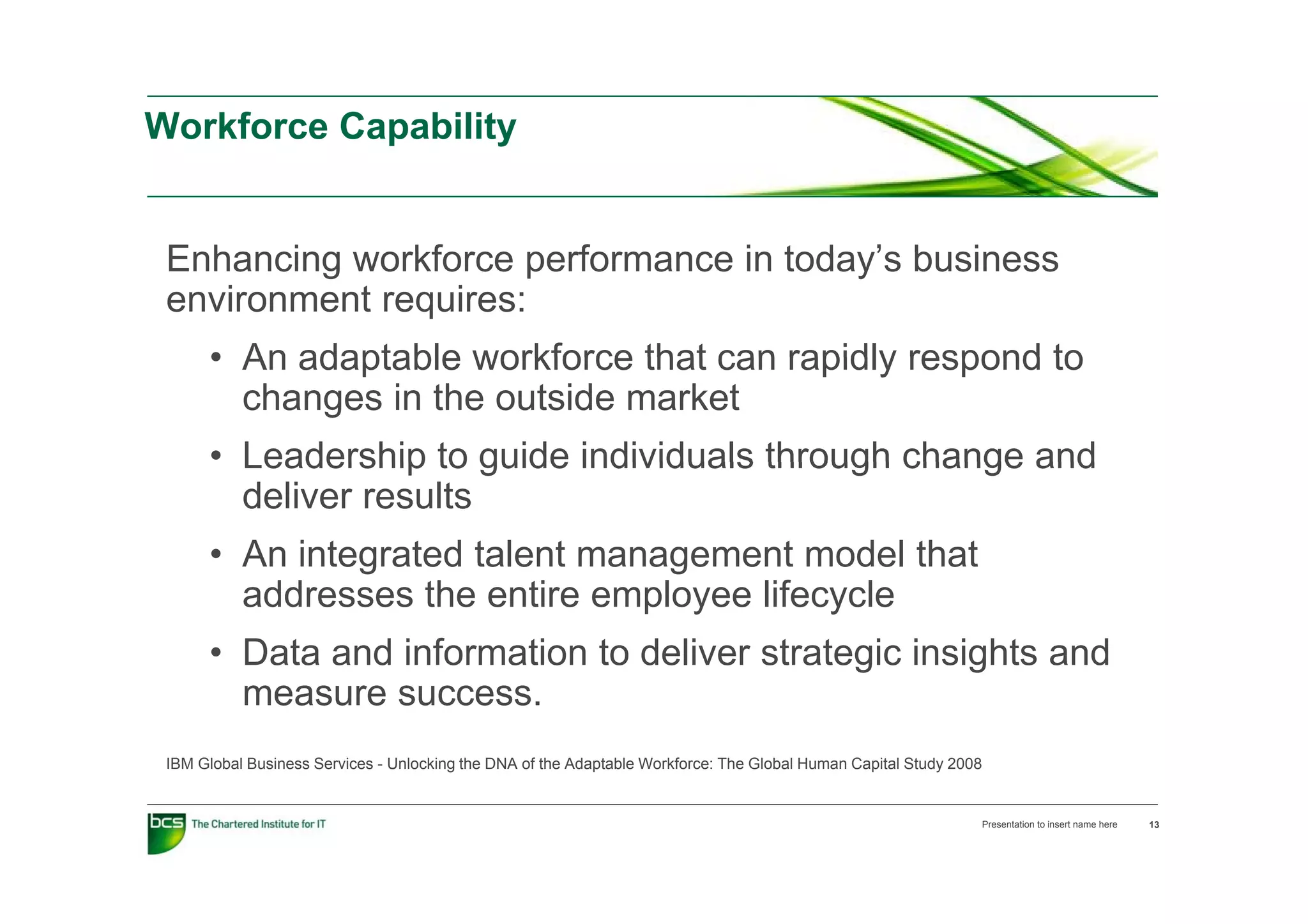Workforce Capability


 Enhancing workforce performance in today’s business
 environment requires:
      • An adaptable workforce that can rapidly respond to
        changes in the outside market
      • Leadership to guide individuals through change and
        deliver results
      • An integrated talent management model that
              eg a ed a e     a age e      ode a
        addresses the entire employee lifecycle
      • Data and information to deliver strategic insights and
                                              g       g
        measure success.
 IBM Global Business Services - Unlocking the DNA of the Adaptable Workforce: The Global Human Capital Study 2008


                                                                                                                Presentation to insert name here   13
 