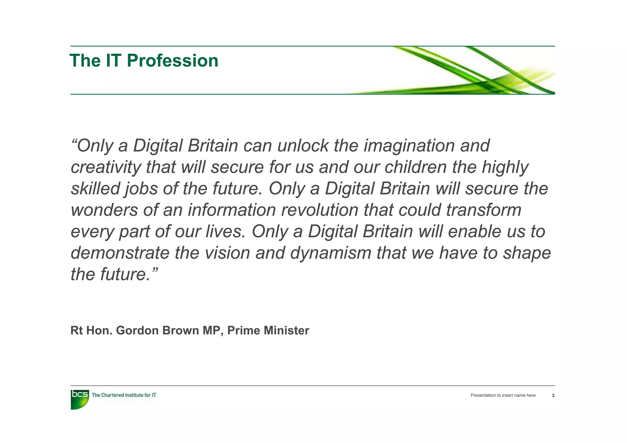 The IT Profession



“Only a Digital Britain can unlock the imagination and
creativity that will secure for us and our children the highly
skilled jobs of the future. Only a Digital Britain will secure the
wonders of an information revolution that could transform
every part of our lives. Only a Digital Britain will enable us to
demonstrate the vision and dynamism that we have to shape
the future ”
     future.”


Rt Hon. Gordon Brown MP, Prime Minister




                                                      Presentation to insert name here   3
 