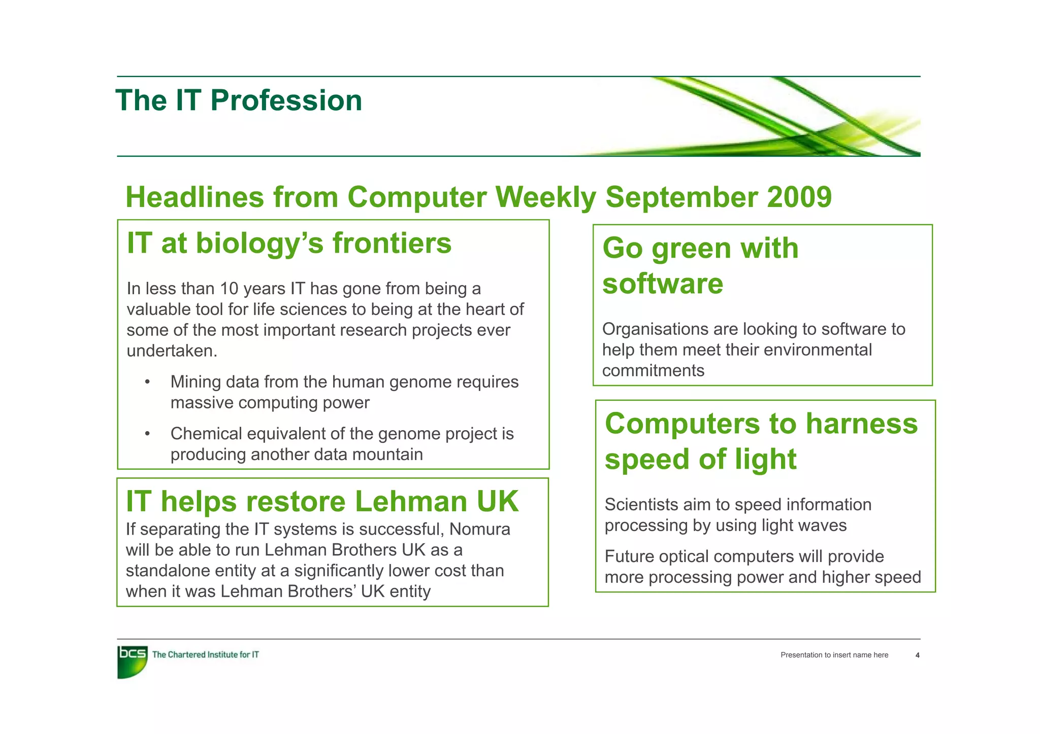 The IT Profession


Headlines from Computer Weekly September 2009
IT at biology’s frontiers                                  Go green with
In l
I less than 10 years IT h gone f
       th                  has       from b i a
                                          being            software
valuable tool for life sciences to being at the heart of
some of the most important research projects ever          Organisations are looking to software to
undertaken.                                                help them meet their environmental
                                                           commitments
                                                                  it  t
  •   Mining data from the human genome requires
      massive computing power
  •   Chemical equivalent of the genome project is         Computers to harness
      producing another d t mountain
         d i       th data         t i
                                                           speed of light
                                                               d f li ht
IT helps restore Lehman UK                                 Scientists aim to speed information
If separating the IT systems is successful, Nomura         p
                                                           processing by using light waves
                                                                     g y      g g
will be able to run Lehman Brothers UK as a                Future optical computers will provide
standalone entity at a significantly lower cost than       more processing power and higher speed
when it was Lehman Brothers’ UK entity


                                                                                  Presentation to insert name here   4
 