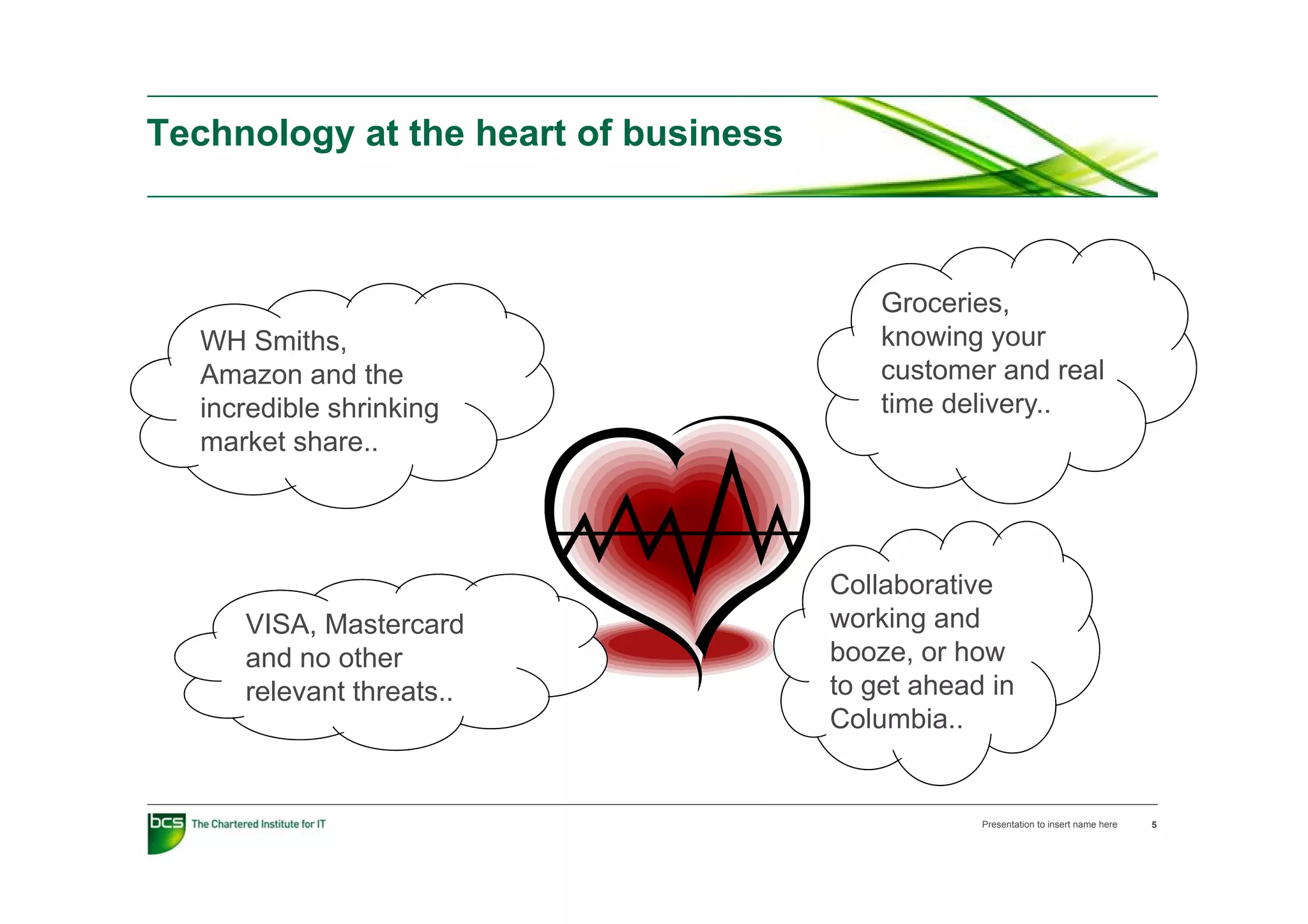 Technology at the heart of business
        gy



                                          Groceries,
  WH Smiths,                              knowing your
  Amazon and the                          customer and real
  incredible shrinking                    time delivery..
  market share..




                                      Collaborative
     VISA, Mastercard                 working and
     and no other                     booze, or how
     relevant threats..               to get ahead in
                                      Columbia..


                                                  Presentation to insert name here   5
 