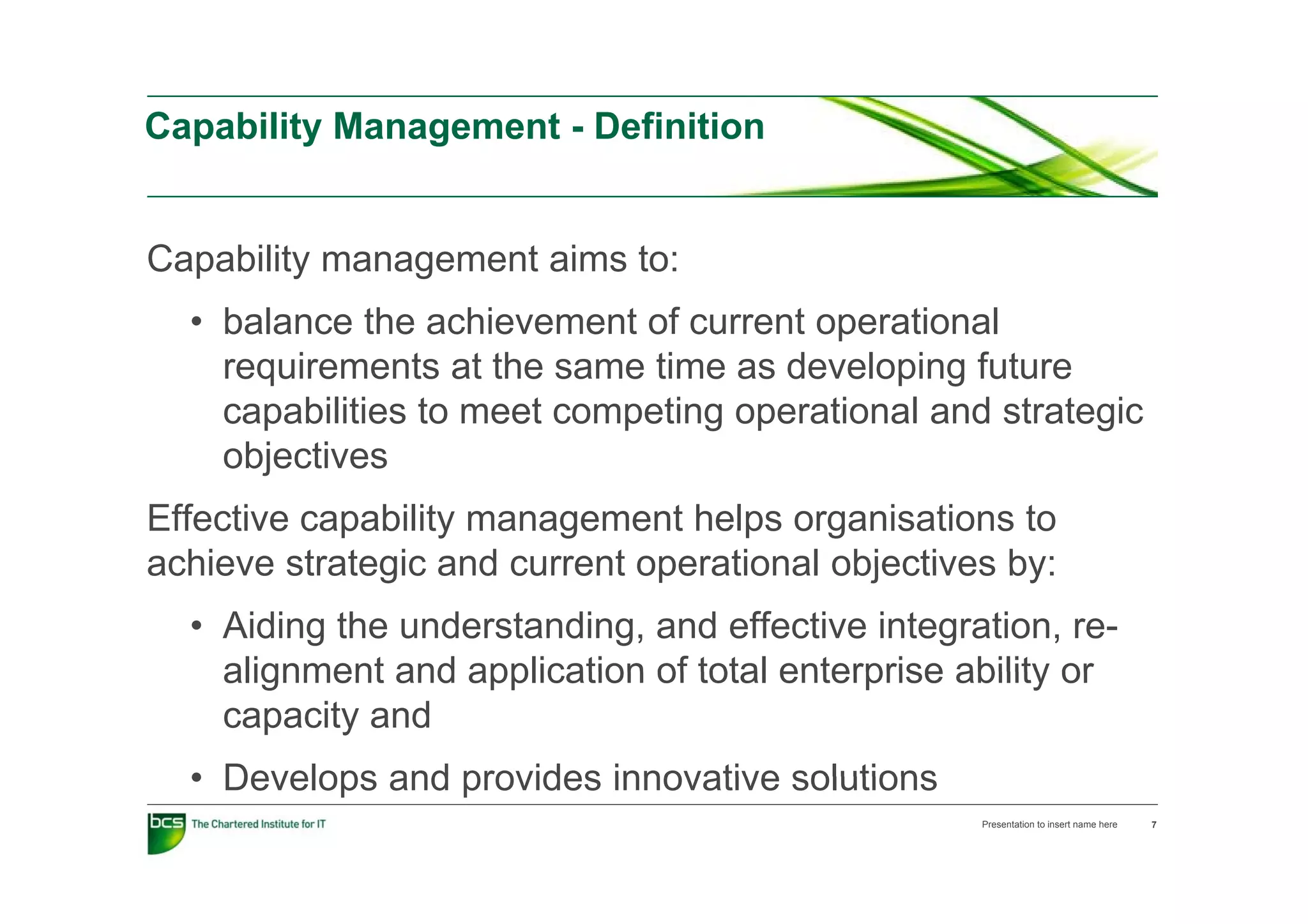 Capability Management - Definition


Capability management aims to:
  • balance the achievement of current operational
    requirements at the same time as developing f t
        i       t t th        ti     d     l i future
    capabilities to meet competing operational and strategic
    objectives
Effective capability management helps organisations to
achieve strategic and current operational objectives by:
  • Aiding the understanding, and effective integration, re-
    alignment and application of total enterprise ability or
    capacity and
  • Develops and provides innovative solutions
                                                   Presentation to insert name here   7
 