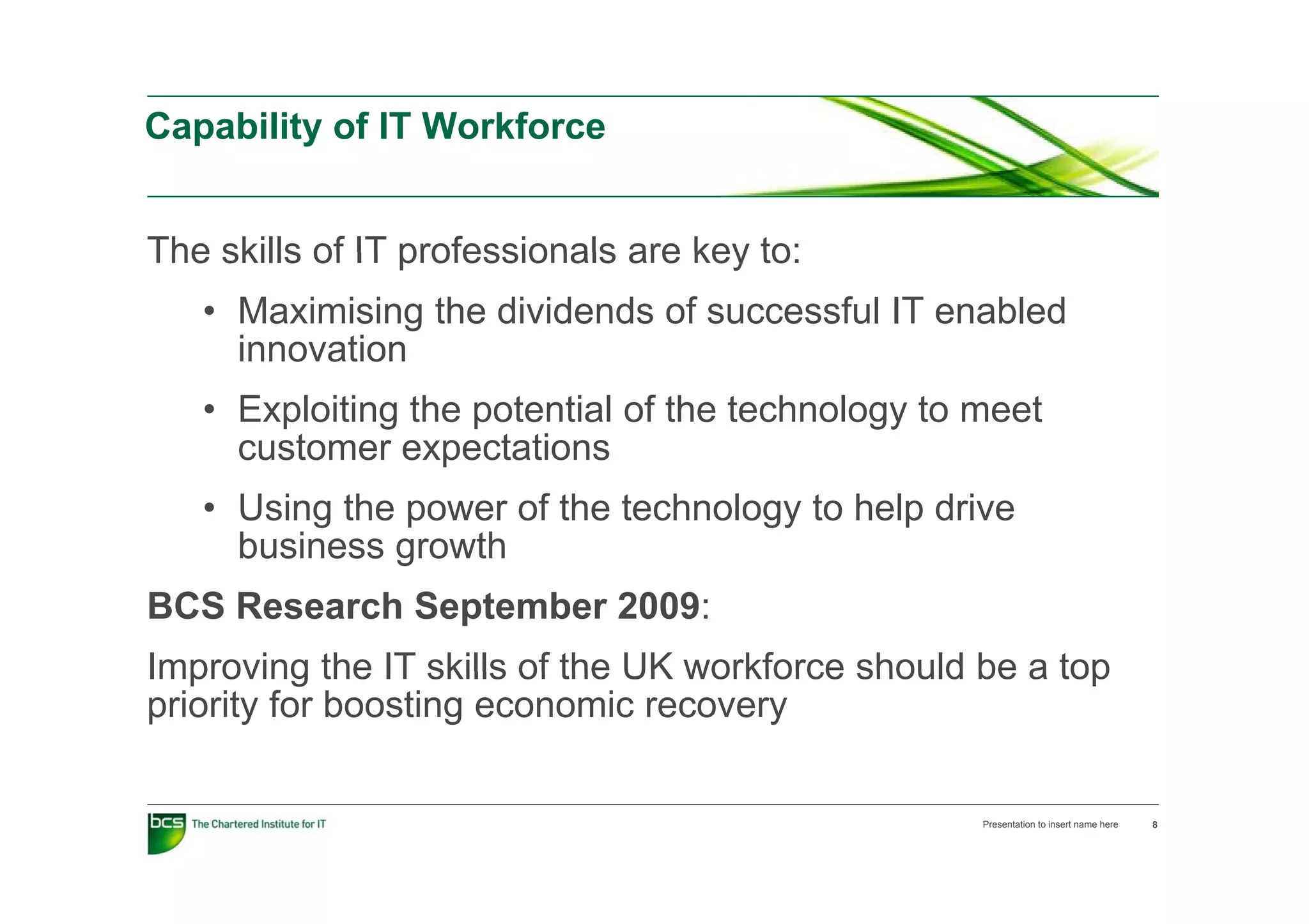 Capability of IT Workforce


The skills of IT professionals are key to:
   • Maximising the dividends of successful IT enabled
     innovation
   • Exploiting the potential of the technology to meet
     customer expectations
                  p
   • Using the power of the technology to help drive
     business growth
BCS Research September 2009:
Improving the IT skills of the UK workforce should be a top
priority for boosting economic recovery

                                                   Presentation to insert name here   8
 