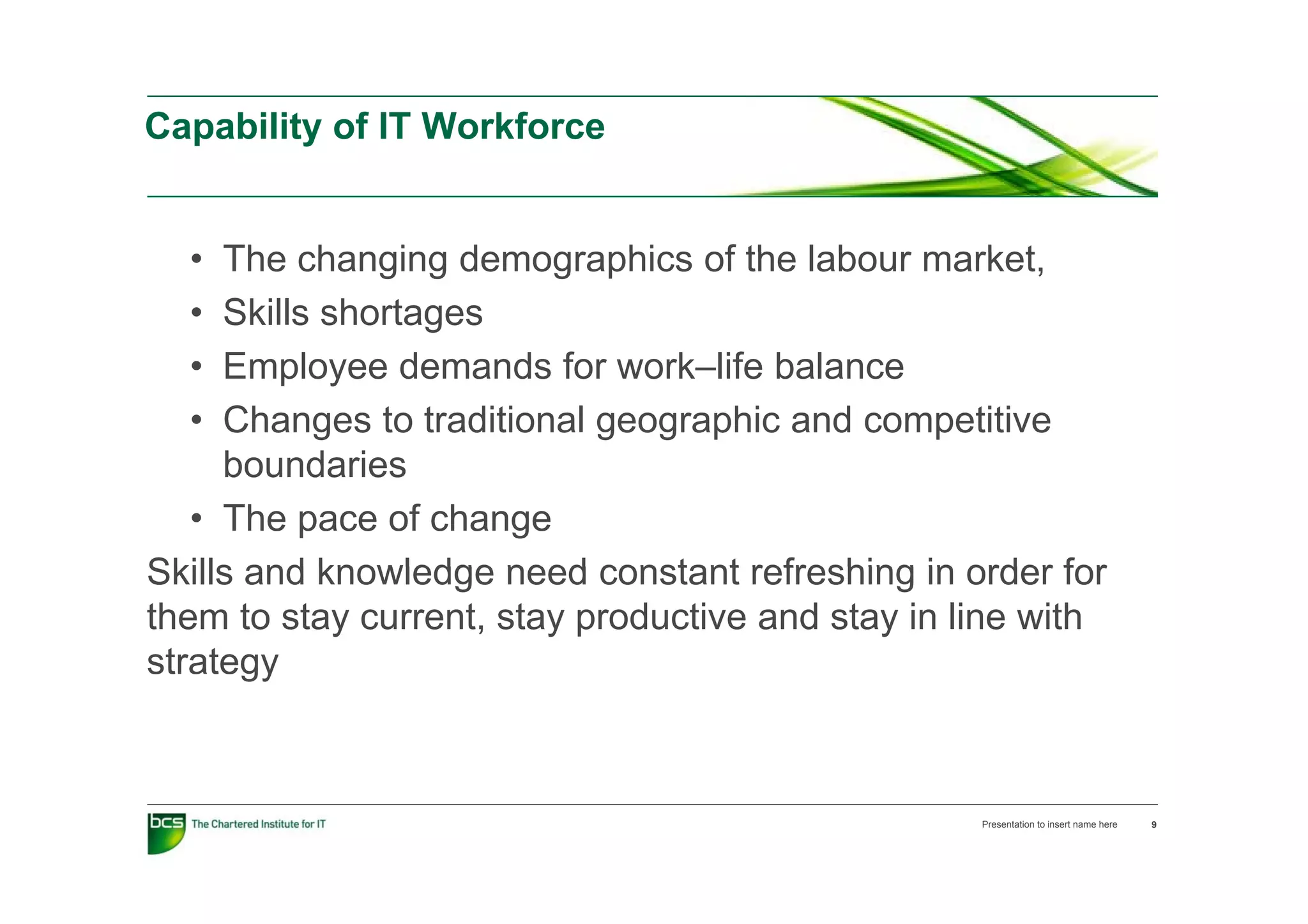 Capability of IT Workforce


  •  The changing demographics of the labour market
                                                market,
  •  Skills shortages
  •  Employee d
     E l         demands f work–life b l
                       d for    k lif balance
  •  Changes to traditional geographic and competitive
     boundaries
   • The pace of change
Skills and knowledge need constant refreshing in order for
them to stay current, stay productive and stay in line with
strategy



                                                   Presentation to insert name here   9
 