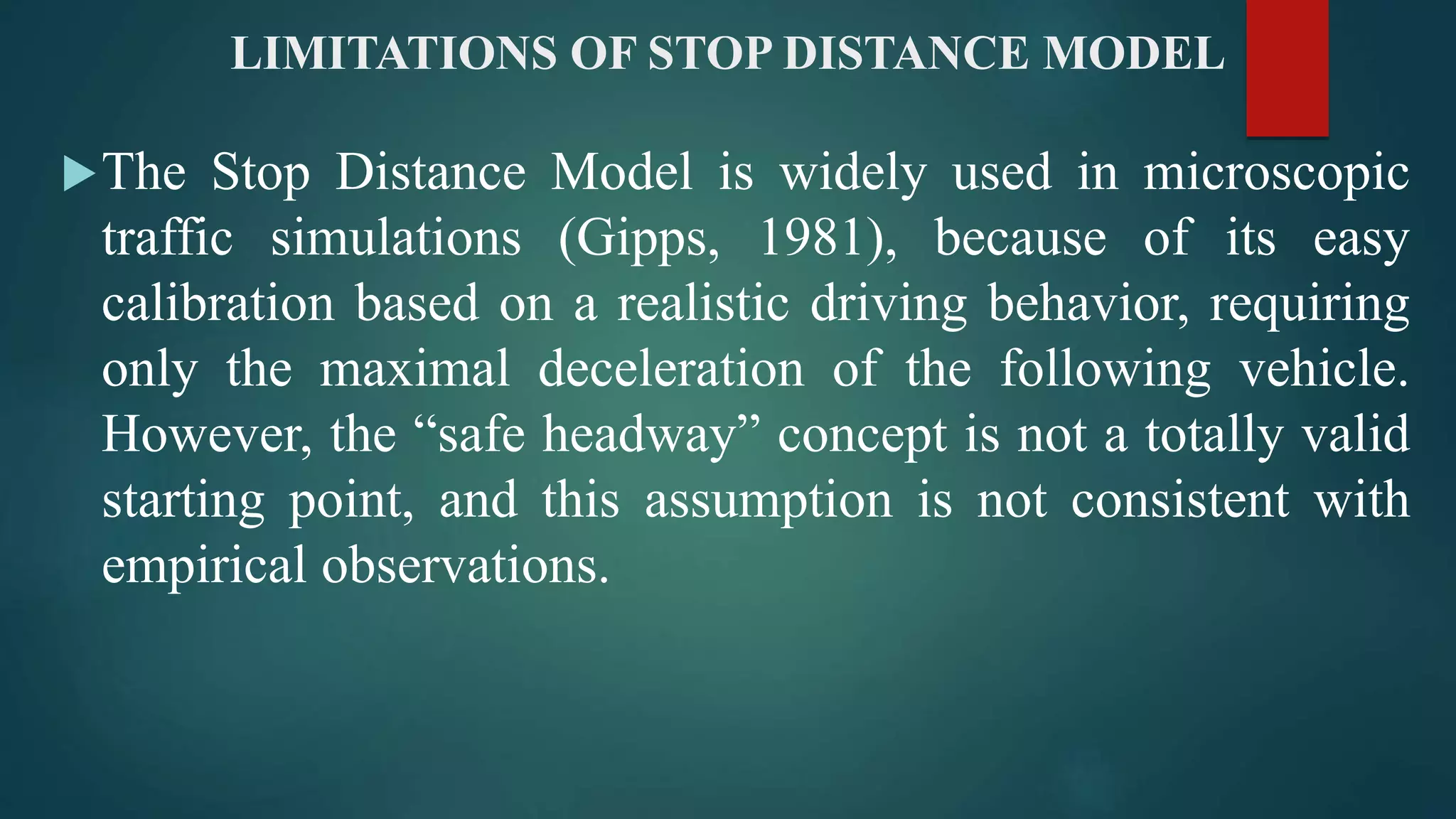 LIMITATIONS OF STOP DISTANCE MODEL
The Stop Distance Model is widely used in microscopic
traffic simulations (Gipps, 1981), because of its easy
calibration based on a realistic driving behavior, requiring
only the maximal deceleration of the following vehicle.
However, the “safe headway” concept is not a totally valid
starting point, and this assumption is not consistent with
empirical observations.
 