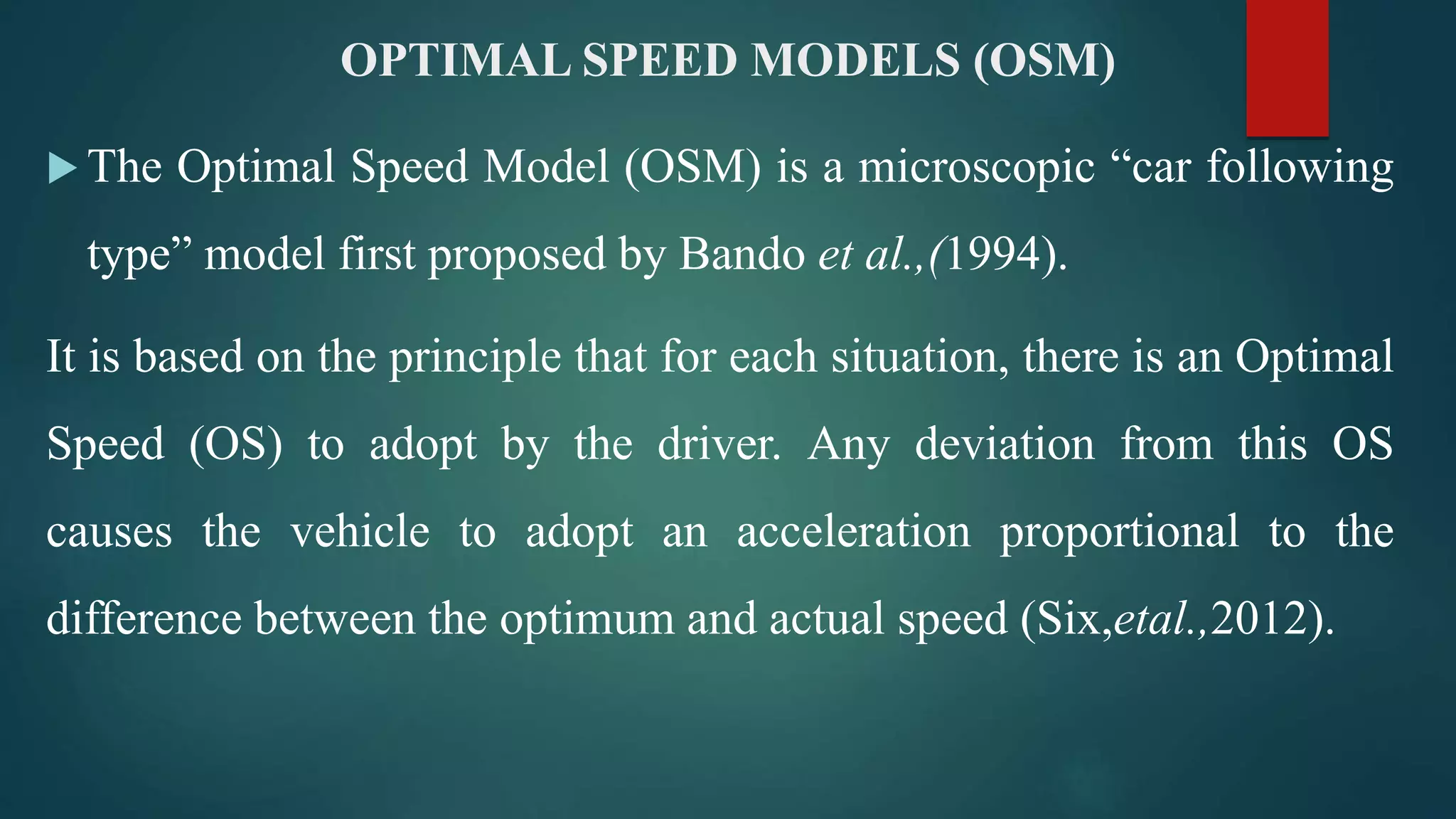 OPTIMAL SPEED MODELS (OSM)
 The Optimal Speed Model (OSM) is a microscopic “car following
type” model first proposed by Bando et al.,(1994).
It is based on the principle that for each situation, there is an Optimal
Speed (OS) to adopt by the driver. Any deviation from this OS
causes the vehicle to adopt an acceleration proportional to the
difference between the optimum and actual speed (Six,etal.,2012).
 